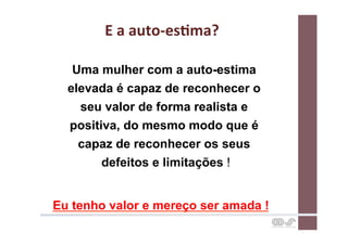 E	
  a	
  auto-­‐esCma?	
  

   Uma mulher com a auto-estima
  elevada é capaz de reconhecer o
    seu valor de forma realista e
  positiva, do mesmo modo que é
    capaz de reconhecer os seus
        defeitos e limitações !


Eu tenho valor e mereço ser amada !
 