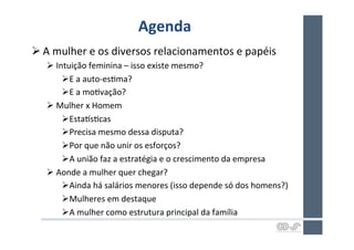 Agenda	
  
Ø A	
  mulher	
  e	
  os	
  diversos	
  relacionamentos	
  e	
  papéis	
  
    Ø Intuição	
  feminina	
  –	
  isso	
  existe	
  mesmo?	
  
         Ø E	
  a	
  auto-­‐esHma?	
  
         Ø E	
  a	
  moHvação?	
  
    Ø Mulher	
  x	
  Homem	
  
         Ø EstaJsHcas	
  
         Ø Precisa	
  mesmo	
  dessa	
  disputa?	
  
         Ø Por	
  que	
  não	
  unir	
  os	
  esforços?	
  
         Ø A	
  união	
  faz	
  a	
  estratégia	
  e	
  o	
  crescimento	
  da	
  empresa	
  
    Ø Aonde	
  a	
  mulher	
  quer	
  chegar?	
  
         Ø Ainda	
  há	
  salários	
  menores	
  (isso	
  depende	
  só	
  dos	
  homens?)	
  
         Ø Mulheres	
  em	
  destaque	
  
         Ø A	
  mulher	
  como	
  estrutura	
  principal	
  da	
  família	
  
 