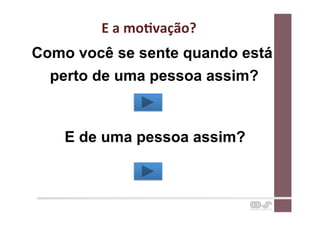 E	
  a	
  moCvação?	
  
Como você se sente quando está
  perto de uma pessoa assim?



    E de uma pessoa assim?
 