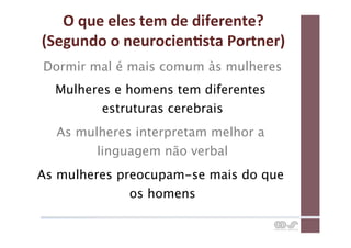 O	
  que	
  eles	
  tem	
  de	
  diferente?	
  
(Segundo	
  o	
  neurocienCsta	
  Portner)	
  
Dormir mal é mais comum às mulheres
  Mulheres e homens tem diferentes
         estruturas cerebrais
  As mulheres interpretam melhor a
        linguagem não verbal
As mulheres preocupam-se mais do que
              os homens
 