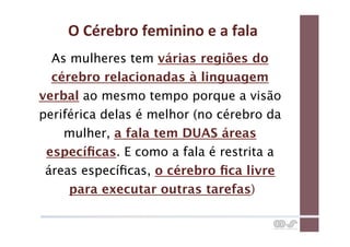 O	
  Cérebro	
  feminino	
  e	
  a	
  fala	
  
  As mulheres tem várias regiões do
  cérebro relacionadas à linguagem
verbal ao mesmo tempo porque a visão
periférica delas é melhor (no cérebro da
    mulher, a fala tem DUAS áreas
 especíﬁcas. E como a fala é restrita a
 áreas especíﬁcas, o cérebro ﬁca livre
     para executar outras tarefas)
 