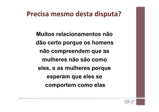 Precisa	
  mesmo	
  desta	
  disputa?	
  

   Muitos relacionamentos não
   dão certo porque os homens
    não compreendem que as
      mulheres não são como
    eles, e as mulheres porque
       esperam que eles se
       comportem como elas
 