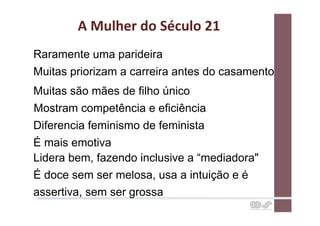 A	
  Mulher	
  do	
  Século	
  21	
  
Raramente uma parideira
Muitas priorizam a carreira antes do casamento
Muitas são mães de filho único
Mostram competência e eficiência
Diferencia feminismo de feminista
É mais emotiva
Lidera bem, fazendo inclusive a “mediadora"
É doce sem ser melosa, usa a intuição e é
assertiva, sem ser grossa
 