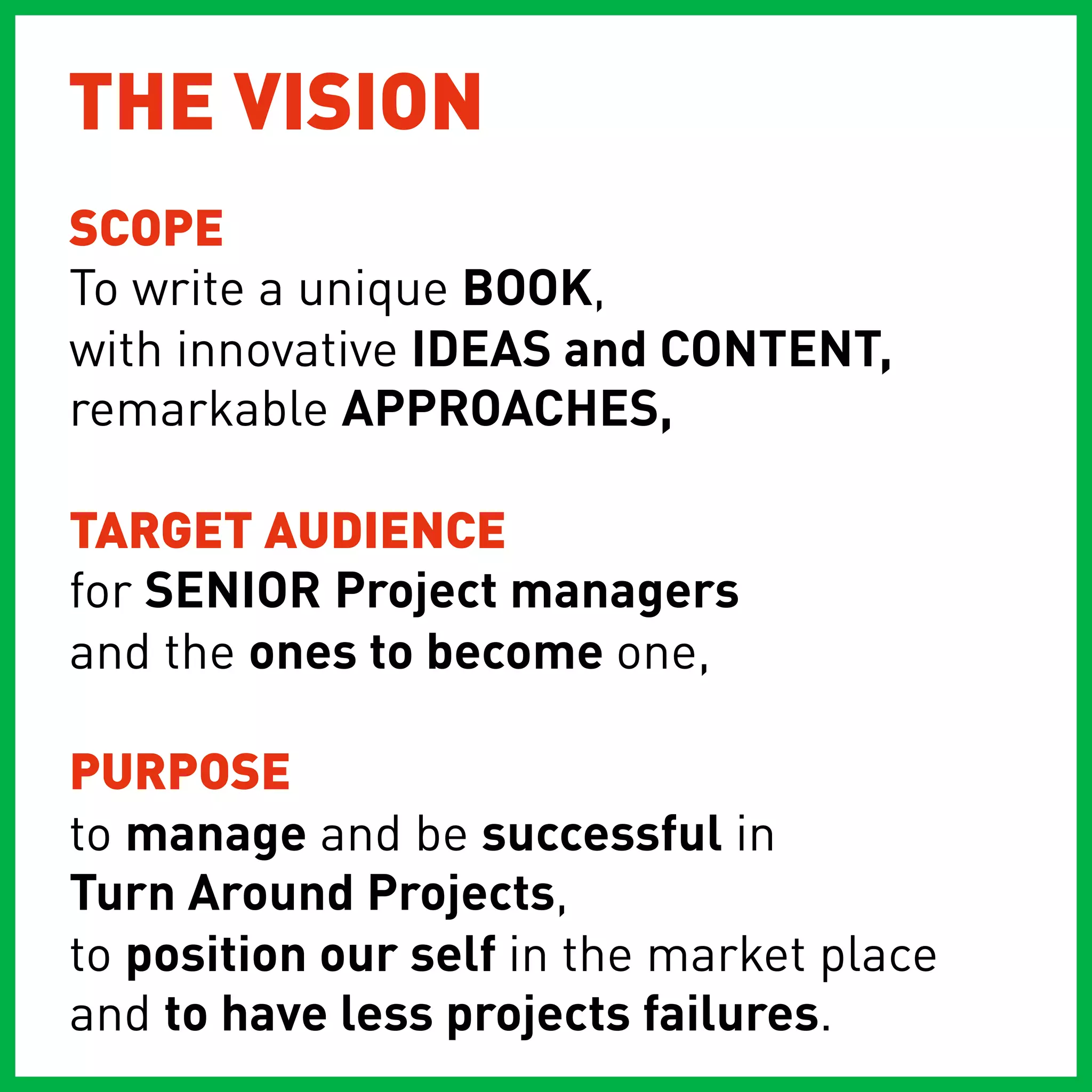 THE VISION
SCOPE
To write a unique BOOK,
with innovative IDEAS and CONTENT,
remarkable APPROACHES,

TARGET AUDIENCE
for SENIOR Project managers
and the ones to become one,

PURPOSE
to manage and be successful in
Turn Around Projects,
to position our self in the market place
and to have less projects failures.
 