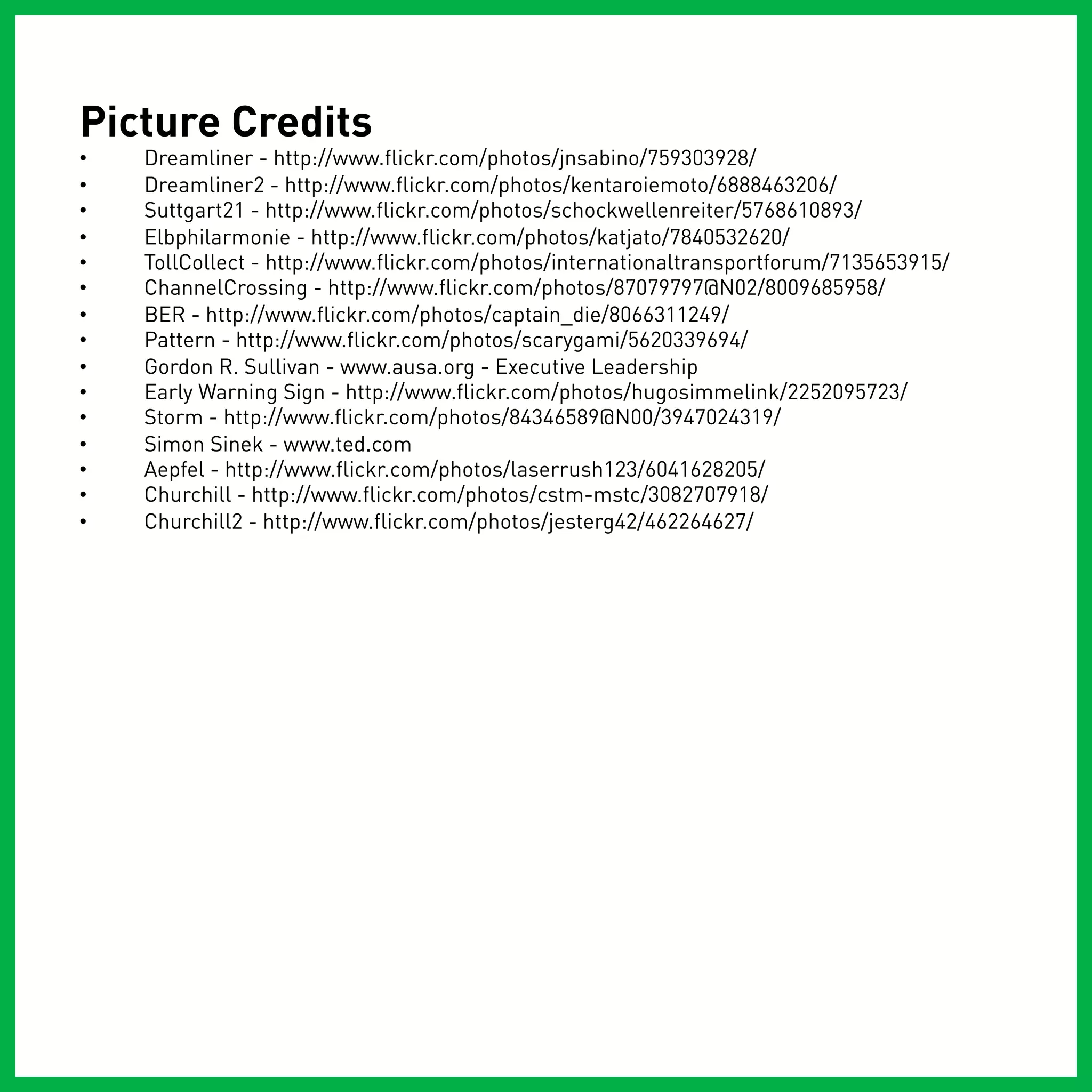 Picture Credits
•    Dreamliner - http://www.flickr.com/photos/jnsabino/759303928/
•    Dreamliner2 - http://www.flickr.com/photos/kentaroiemoto/6888463206/
•    Suttgart21 - http://www.flickr.com/photos/schockwellenreiter/5768610893/
•    Elbphilarmonie - http://www.flickr.com/photos/katjato/7840532620/
•    TollCollect - http://www.flickr.com/photos/internationaltransportforum/7135653915/
•    ChannelCrossing - http://www.flickr.com/photos/87079797@N02/8009685958/
•    BER - http://www.flickr.com/photos/captain_die/8066311249/
•    Pattern - http://www.flickr.com/photos/scarygami/5620339694/
•    Gordon R. Sullivan - www.ausa.org - Executive Leadership
•    Early Warning Sign - http://www.flickr.com/photos/hugosimmelink/2252095723/
•    Storm - http://www.flickr.com/photos/84346589@N00/3947024319/
•    Simon Sinek - www.ted.com
•    Aepfel - http://www.flickr.com/photos/laserrush123/6041628205/
•    Churchill - http://www.flickr.com/photos/cstm-mstc/3082707918/
•    Churchill2 - http://www.flickr.com/photos/jesterg42/462264627/
 