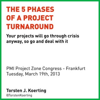 THE 5 PHASES
OF A PROJECT
TURNAROUND
Your projects will go through crisis
anyway, so go and deal with it




PMI Project Zone Congress - Frankfurt
Tuesday, March 19th, 2013


Torsten J. Koerting
@TorstenKoerting
 