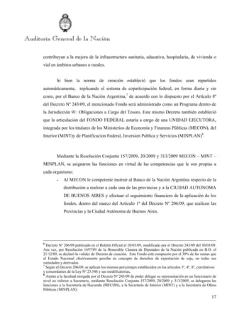 17
contribuyan a la mejora de la infraestructura sanitaria, educativa, hospitalaria, de vivienda o
vial en ámbitos urbanos o rurales.
Si bien la norma de creación estableció que los fondos sean repartidos
automáticamente, replicando el sistema de coparticipación federal, en forma diaria y sin
costo, por el Banco de la Nación Argentina,7
de acuerdo con lo dispuesto por el Artículo 8º
del Decreto Nº 243/09, el mencionado Fondo será administrado como un Programa dentro de
la Jurisdicción 91: Obligaciones a Cargo del Tesoro. Este mismo Decreto también estableció
que la articulación del FONDO FEDERAL estaría a cargo de una UNIDAD EJECUTORA,
integrada por los titulares de los Ministerios de Economía y Finanzas Públicas (MECON), del
Interior (MINT)y de Planificacion Federal, Inversion Publica y Servicios (MINPLAN)8
.
Mediante la Resolución Conjunta 157/2009, 20/2009 y 313/2009 MECON – MINT –
MINPLAN, se asignaron las funciones en virtud de las competencias que le son propias a
cada organismo:
- Al MECON le competente instruir al Banco de la Nación Argentina respecto de la
distribución a realizar a cada una de las provincias y a la CIUDAD AUTONOMA
DE BUENOS AIRES y efectuar el seguimiento financiero de la aplicación de los
fondos, dentro del marco del Artículo 1º del Decreto Nº 206/09, que realicen las
Provincias y la Ciudad Autónoma de Buenos Aires.
6
Decreto Nº 206/09 publicado en el Boletín Oficial el 20/03/09, modificado por el Decreto 243/09 del 30/03/09.
Asu vez, por Resolución 1697/09 de la Honorable Cámara de Diputados de la Nación publicada en B.O. el
21/12/09, se declaró la validez de Decreto de creación. Este Fondo está compuesto por el 30% de las sumas que
el Estado Nacional efectivamente perciba en concepto de derechos de exportación de soja, en todas sus
variedades y derivados.
7
Según el Decreto 206/09, se aplican los mismos porcentajes establecidos en los artículos 3º, 4º, 8º, correlativos
y concordantes de la Ley Nº 23.548 y sus modificatorias.
8
Atento a la facultad otorgada por el Decreto Nº 243/09 de poder delegar su representación en un funcionario de
nivel no inferior a Secretario, mediante Resolución Conjunta 157/2009, 20/2009 y 313/2009, se delegaron las
funciones a la Secretaría de Hacienda (MECON), a la Secretaría de Interior (MINT) y a la Secretaría de Obras
Públicas (MINPLAN).
 