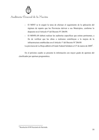 18
- El MINT se le asignó la tarea de efectuar el seguimiento de la aplicación del
régimen de reparto que las Provincias deriven a sus Municipios, conforme lo
dispuesto en el Artículo 4º del Decreto Nº 206/09.
- El MINPLAN deberá realizar las auditorías específicas que estime pertinentes, a
fin de verificar que las obras a realizarse contribuyan a la mejora de la
infraestructura establecidas en el Artículo 1º del Decreto Nº 206/09.
La provincia de La Rioja adhirió al Fondo Federal Solidario el 27 de marzo de 20099
.
En el próximo cuadro se presenta la información con mayor grado de apertura del
clasificador por apertura programática.
9
Resolución 65/09 Secretaría de Hacienda.
 