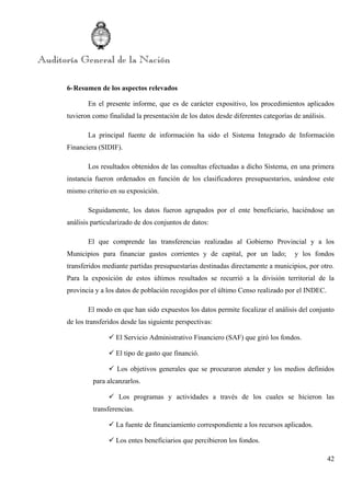 42
6-Resumen de los aspectos relevados
En el presente informe, que es de carácter expositivo, los procedimientos aplicados
tuvieron como finalidad la presentación de los datos desde diferentes categorías de análisis.
La principal fuente de información ha sido el Sistema Integrado de Información
Financiera (SIDIF).
Los resultados obtenidos de las consultas efectuadas a dicho Sistema, en una primera
instancia fueron ordenados en función de los clasificadores presupuestarios, usándose este
mismo criterio en su exposición.
Seguidamente, los datos fueron agrupados por el ente beneficiario, haciéndose un
análisis particularizado de dos conjuntos de datos:
El que comprende las transferencias realizadas al Gobierno Provincial y a los
Municipios para financiar gastos corrientes y de capital, por un lado; y los fondos
transferidos mediante partidas presupuestarias destinadas directamente a municipios, por otro.
Para la exposición de estos últimos resultados se recurrió a la división territorial de la
provincia y a los datos de población recogidos por el último Censo realizado por el INDEC.
El modo en que han sido expuestos los datos permite focalizar el análisis del conjunto
de los transferidos desde las siguiente perspectivas:
 El Servicio Administrativo Financiero (SAF) que giró los fondos.
 El tipo de gasto que financió.
 Los objetivos generales que se procuraron atender y los medios definidos
para alcanzarlos.
 Los programas y actividades a través de los cuales se hicieron las
transferencias.
 La fuente de financiamiento correspondiente a los recursos aplicados.
 Los entes beneficiarios que percibieron los fondos.
 