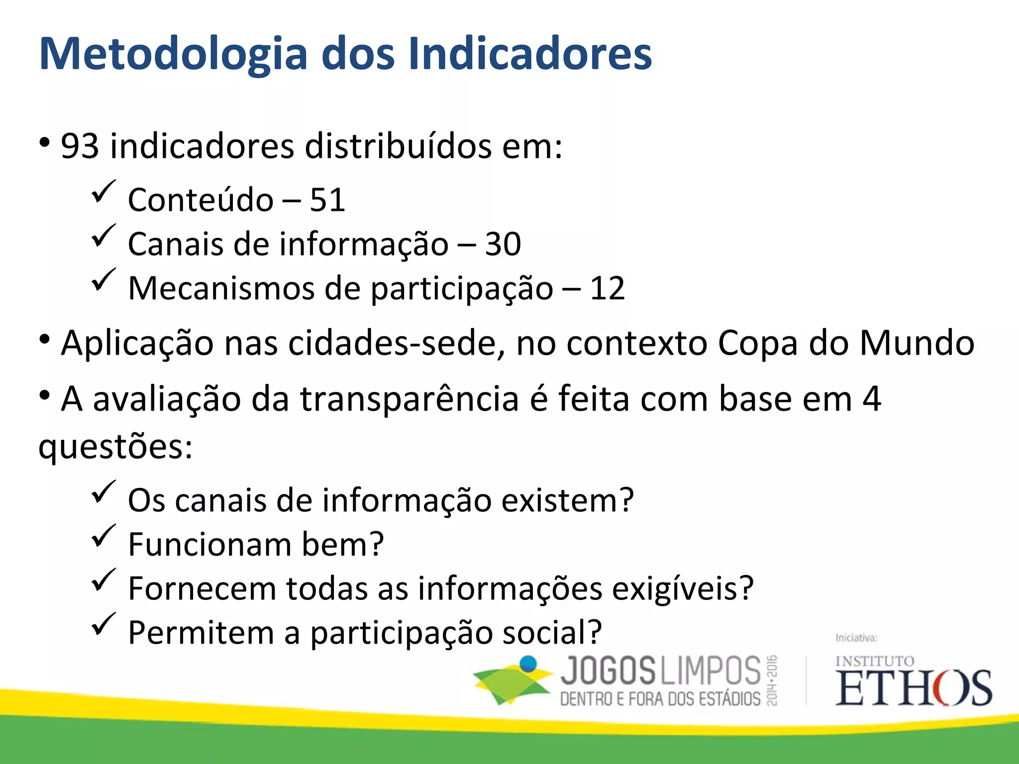 Metodologia dos Indicadores
• 93 indicadores distribuídos em:
 Conteúdo – 51
 Canais de informação – 30
 Mecanismos de participação – 12
• Aplicação nas cidades-sede, no contexto Copa do Mundo
• A avaliação da transparência é feita com base em 4
questões:
 Os canais de informação existem?
 Funcionam bem?
 Fornecem todas as informações exigíveis?
 Permitem a participação social?
 