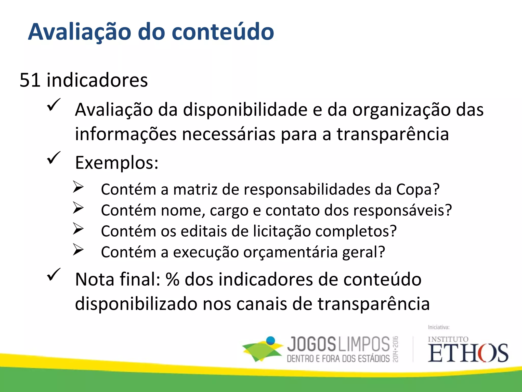 Avaliação do conteúdo
51 indicadores
 Avaliação da disponibilidade e da organização das
informações necessárias para a transparência
 Exemplos:
 Contém a matriz de responsabilidades da Copa?
 Contém nome, cargo e contato dos responsáveis?
 Contém os editais de licitação completos?
 Contém a execução orçamentária geral?
 Nota final: % dos indicadores de conteúdo
disponibilizado nos canais de transparência
 