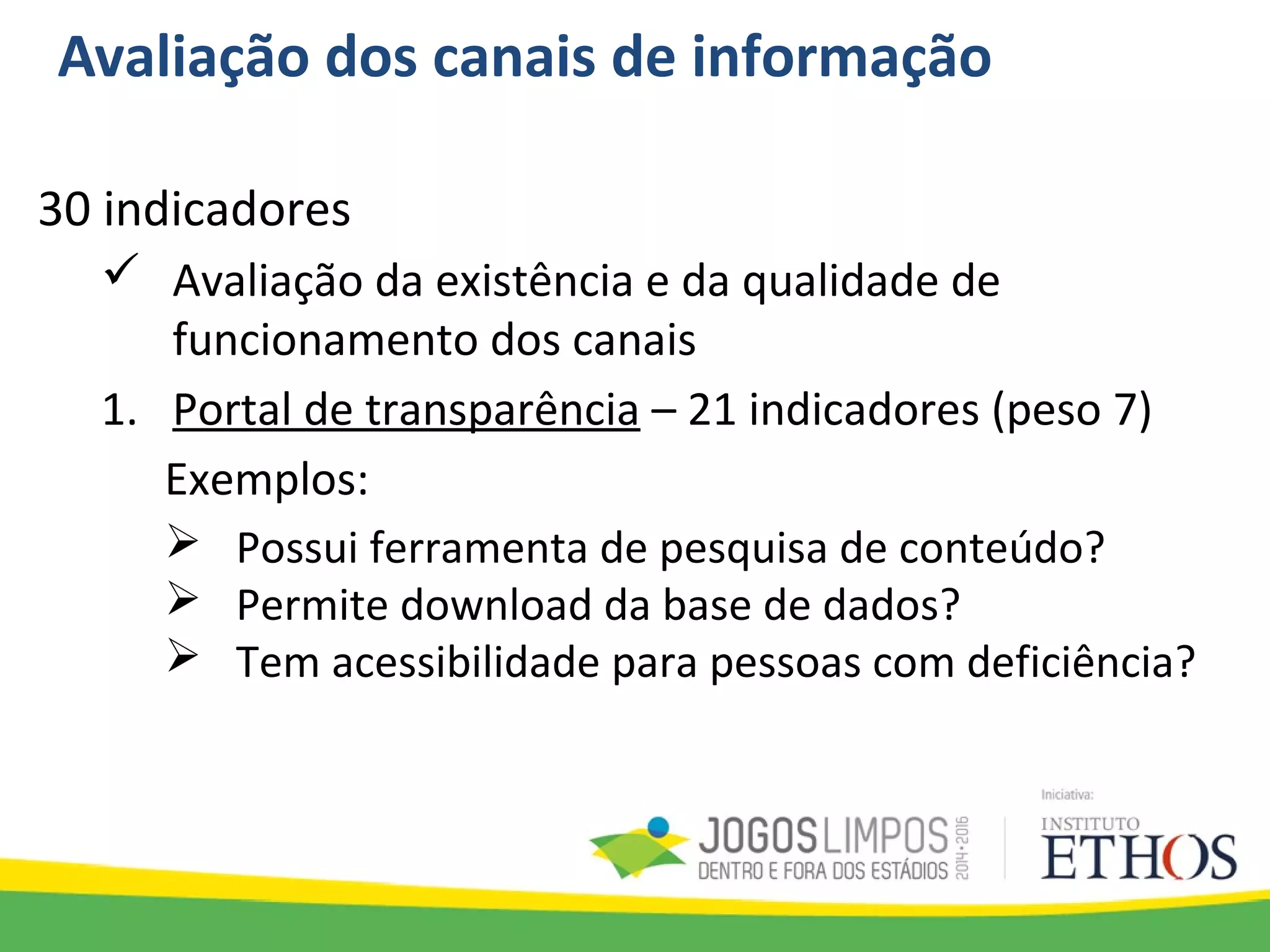 Avaliação dos canais de informação
30 indicadores
 Avaliação da existência e da qualidade de
funcionamento dos canais
1. Portal de transparência – 21 indicadores (peso 7)
Exemplos:
 Possui ferramenta de pesquisa de conteúdo?
 Permite download da base de dados?
 Tem acessibilidade para pessoas com deficiência?
 