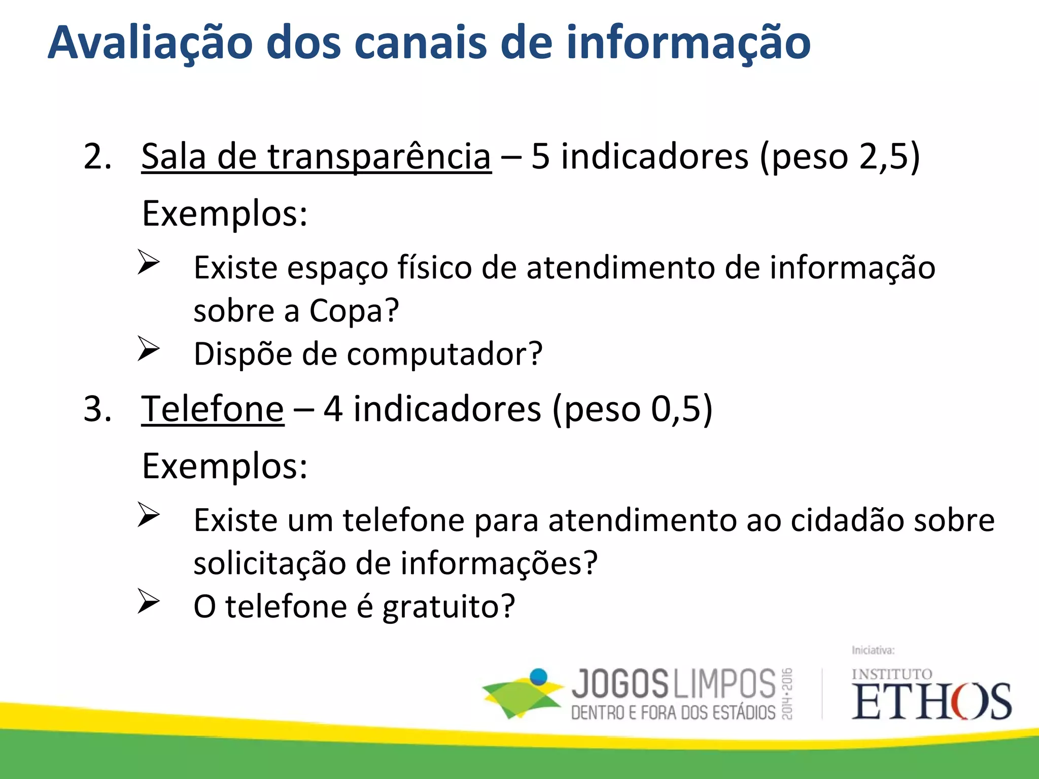Avaliação dos canais de informação
2. Sala de transparência – 5 indicadores (peso 2,5)
Exemplos:
 Existe espaço físico de atendimento de informação
sobre a Copa?
 Dispõe de computador?
3. Telefone – 4 indicadores (peso 0,5)
Exemplos:
 Existe um telefone para atendimento ao cidadão sobre
solicitação de informações?
 O telefone é gratuito?
 