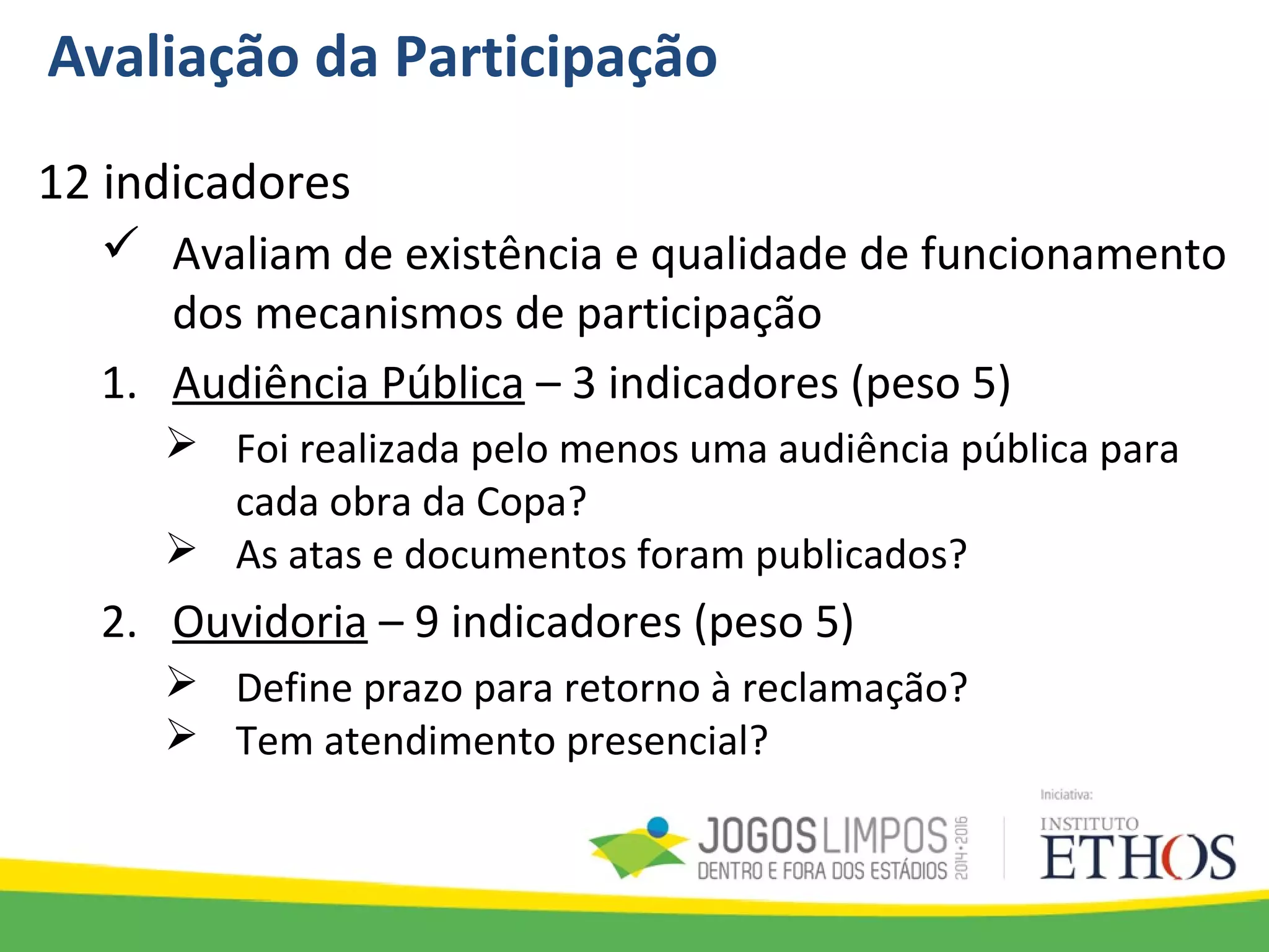 Avaliação da Participação
12 indicadores
 Avaliam de existência e qualidade de funcionamento
dos mecanismos de participação
1. Audiência Pública – 3 indicadores (peso 5)
 Foi realizada pelo menos uma audiência pública para
cada obra da Copa?
 As atas e documentos foram publicados?
2. Ouvidoria – 9 indicadores (peso 5)
 Define prazo para retorno à reclamação?
 Tem atendimento presencial?
 