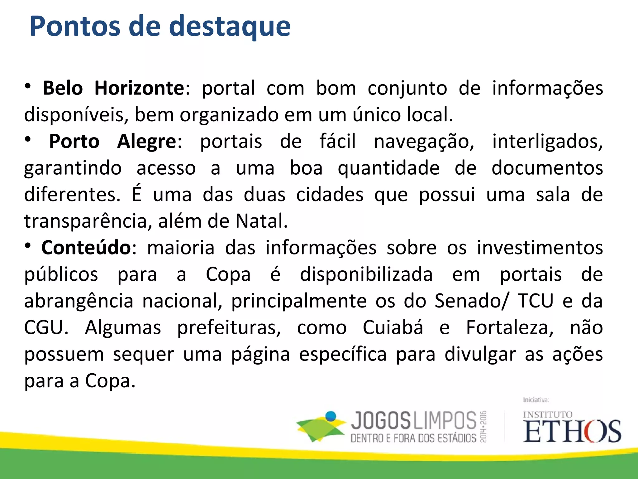 Pontos de destaque
• Belo Horizonte: portal com bom conjunto de informações
disponíveis, bem organizado em um único local.
• Porto Alegre: portais de fácil navegação, interligados,
garantindo acesso a uma boa quantidade de documentos
diferentes. É uma das duas cidades que possui uma sala de
transparência, além de Natal.
• Conteúdo: maioria das informações sobre os investimentos
públicos para a Copa é disponibilizada em portais de
abrangência nacional, principalmente os do Senado/ TCU e da
CGU. Algumas prefeituras, como Cuiabá e Fortaleza, não
possuem sequer uma página específica para divulgar as ações
para a Copa.
 