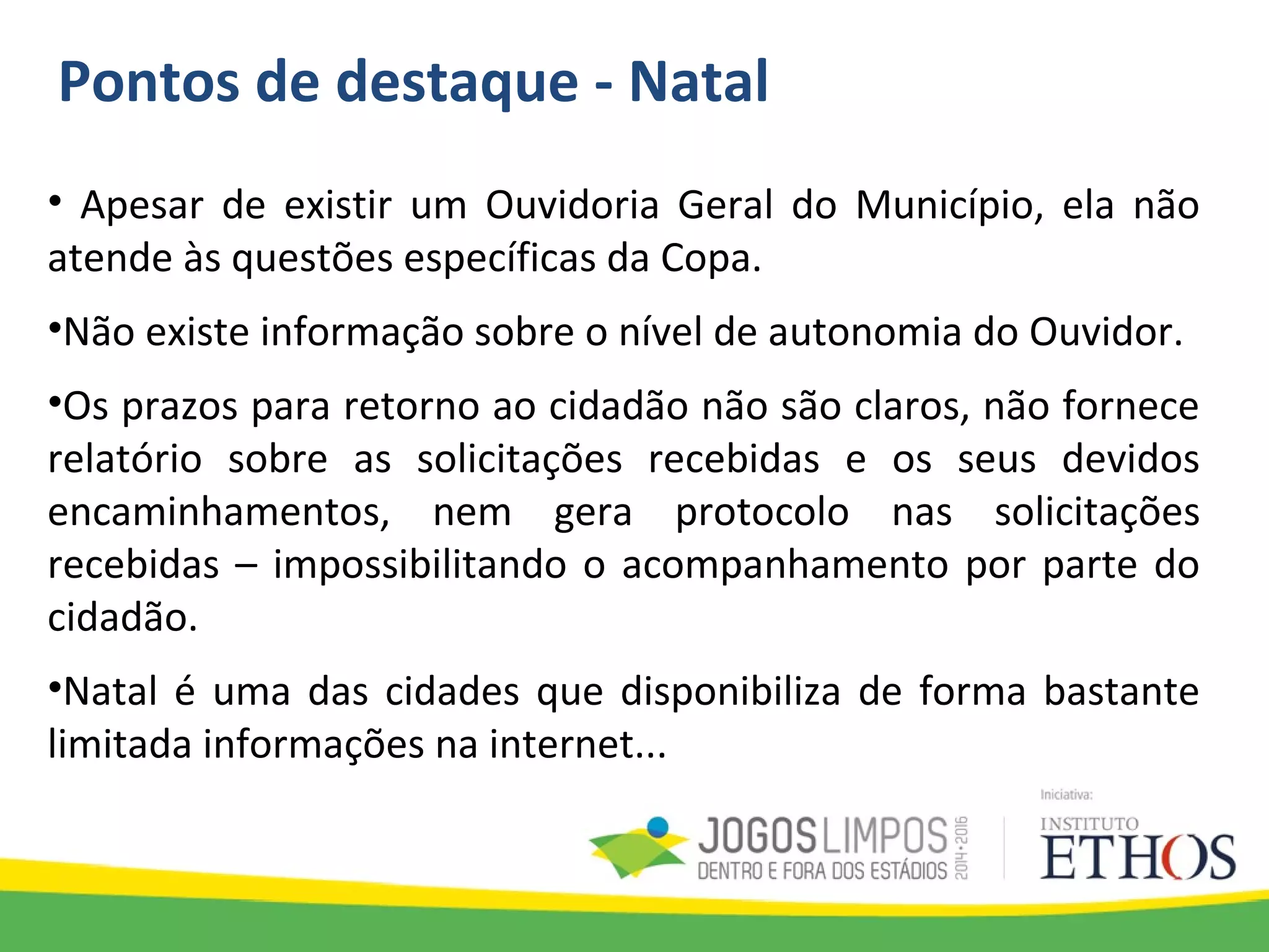 Pontos de destaque - Natal
• Apesar de existir um Ouvidoria Geral do Município, ela não
atende às questões específicas da Copa.
•Não existe informação sobre o nível de autonomia do Ouvidor.
•Os prazos para retorno ao cidadão não são claros, não fornece
relatório sobre as solicitações recebidas e os seus devidos
encaminhamentos, nem gera protocolo nas solicitações
recebidas – impossibilitando o acompanhamento por parte do
cidadão.
•Natal é uma das cidades que disponibiliza de forma bastante
limitada informações na internet...
 