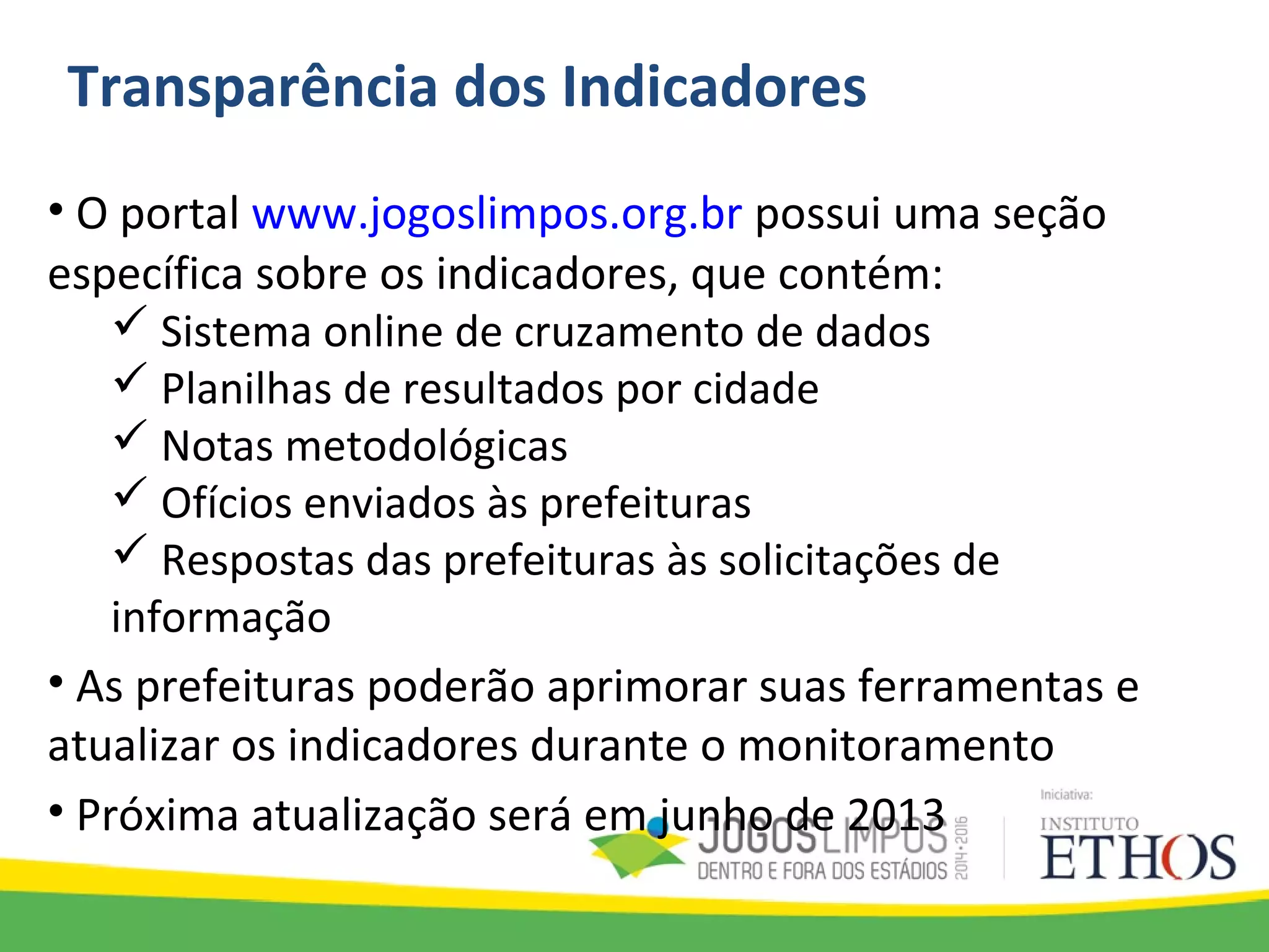 Transparência dos Indicadores
• O portal www.jogoslimpos.org.br possui uma seção
específica sobre os indicadores, que contém:
 Sistema online de cruzamento de dados
 Planilhas de resultados por cidade
 Notas metodológicas
 Ofícios enviados às prefeituras
 Respostas das prefeituras às solicitações de
informação
• As prefeituras poderão aprimorar suas ferramentas e
atualizar os indicadores durante o monitoramento
• Próxima atualização será em junho de 2013
 