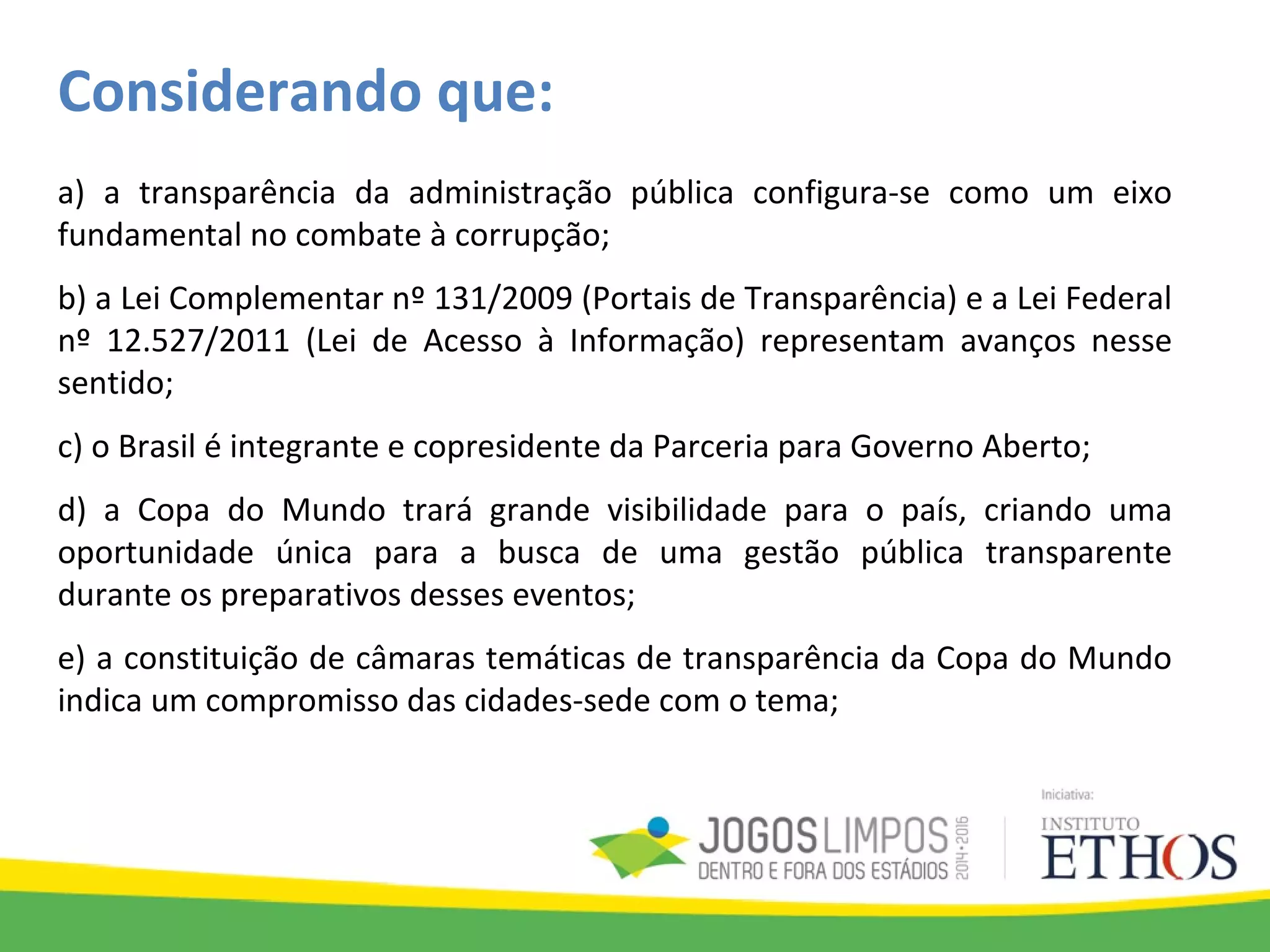 Considerando que:
a) a transparência da administração pública configura-se como um eixo
fundamental no combate à corrupção;
b) a Lei Complementar nº 131/2009 (Portais de Transparência) e a Lei Federal
nº 12.527/2011 (Lei de Acesso à Informação) representam avanços nesse
sentido;
c) o Brasil é integrante e copresidente da Parceria para Governo Aberto;
d) a Copa do Mundo trará grande visibilidade para o país, criando uma
oportunidade única para a busca de uma gestão pública transparente
durante os preparativos desses eventos;
e) a constituição de câmaras temáticas de transparência da Copa do Mundo
indica um compromisso das cidades-sede com o tema;
 