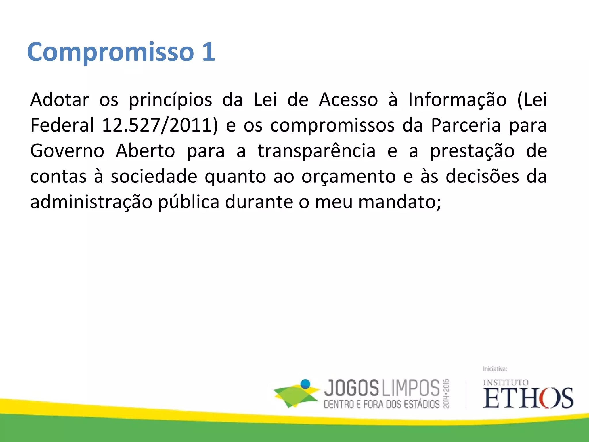 Compromisso 1
Adotar os princípios da Lei de Acesso à Informação (Lei
Federal 12.527/2011) e os compromissos da Parceria para
Governo Aberto para a transparência e a prestação de
contas à sociedade quanto ao orçamento e às decisões da
administração pública durante o meu mandato;
 