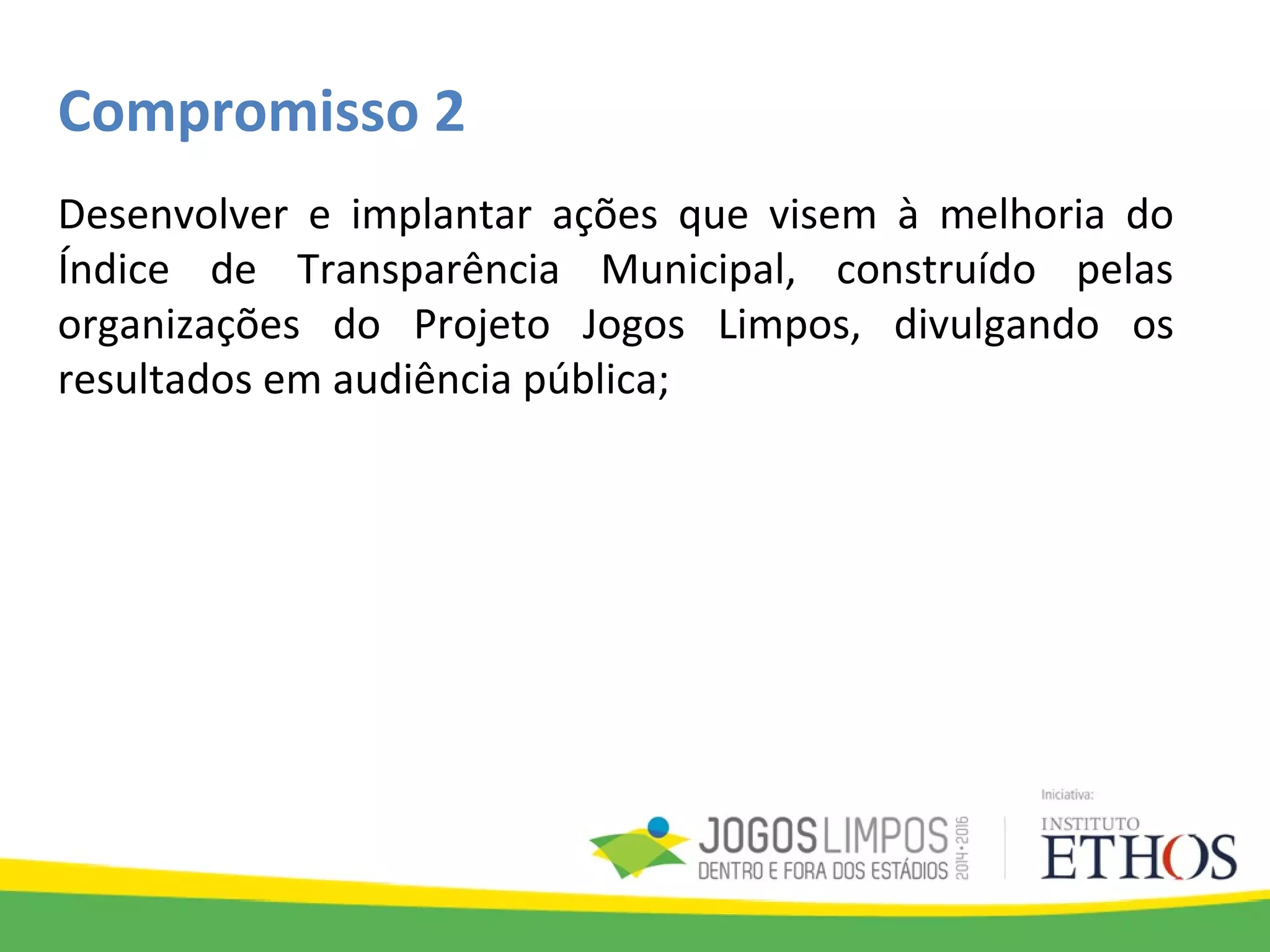 Compromisso 2
Desenvolver e implantar ações que visem à melhoria do
Índice de Transparência Municipal, construído pelas
organizações do Projeto Jogos Limpos, divulgando os
resultados em audiência pública;
 