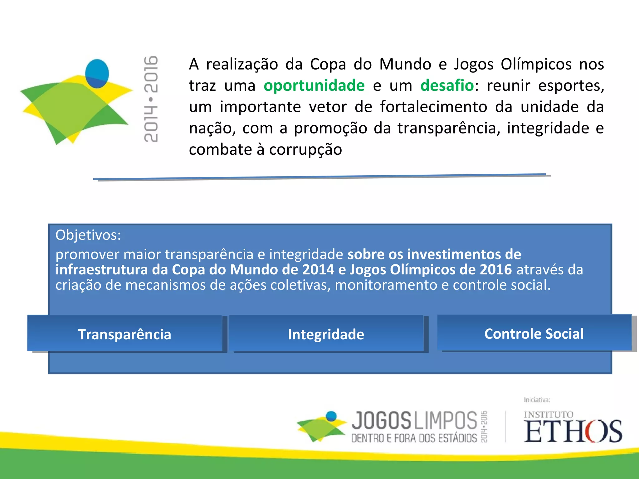 A realização da Copa do Mundo e Jogos Olímpicos nos
traz uma oportunidade e um desafio: reunir esportes,
um importante vetor de fortalecimento da unidade da
nação, com a promoção da transparência, integridade e
combate à corrupção
Objetivos:
promover maior transparência e integridade sobre os investimentos de
infraestrutura da Copa do Mundo de 2014 e Jogos Olímpicos de 2016 através da
criação de mecanismos de ações coletivas, monitoramento e controle social.
IntegridadeIntegridade Controle SocialControle SocialTransparênciaTransparência
 
