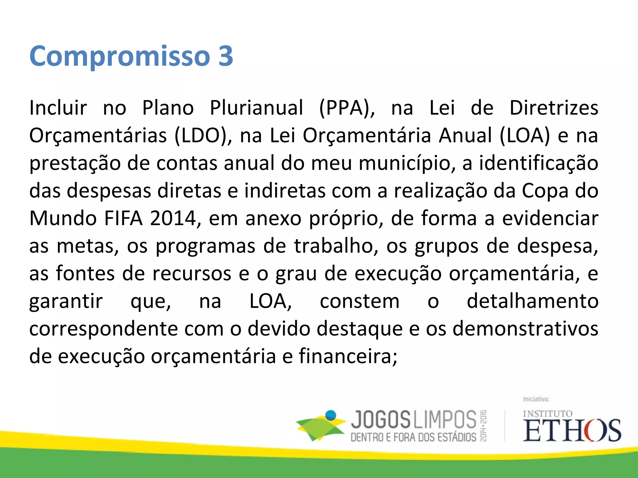 Compromisso 3
Incluir no Plano Plurianual (PPA), na Lei de Diretrizes
Orçamentárias (LDO), na Lei Orçamentária Anual (LOA) e na
prestação de contas anual do meu município, a identificação
das despesas diretas e indiretas com a realização da Copa do
Mundo FIFA 2014, em anexo próprio, de forma a evidenciar
as metas, os programas de trabalho, os grupos de despesa,
as fontes de recursos e o grau de execução orçamentária, e
garantir que, na LOA, constem o detalhamento
correspondente com o devido destaque e os demonstrativos
de execução orçamentária e financeira;
 