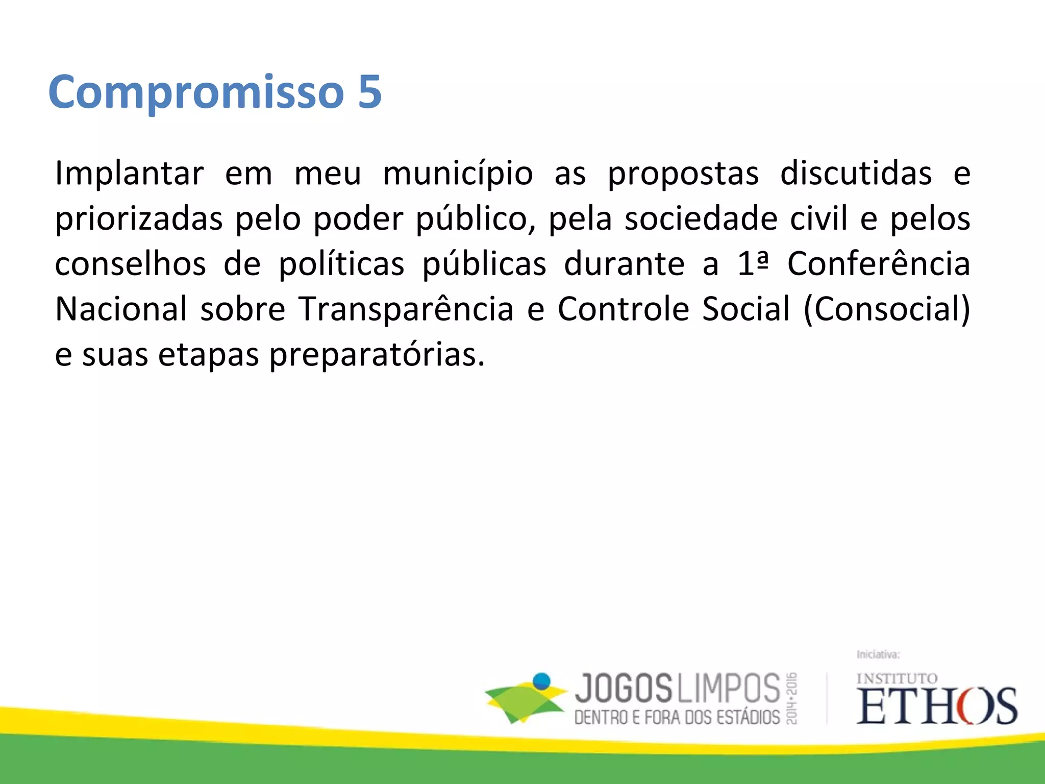 Compromisso 5
Implantar em meu município as propostas discutidas e
priorizadas pelo poder público, pela sociedade civil e pelos
conselhos de políticas públicas durante a 1ª Conferência
Nacional sobre Transparência e Controle Social (Consocial)
e suas etapas preparatórias.
 