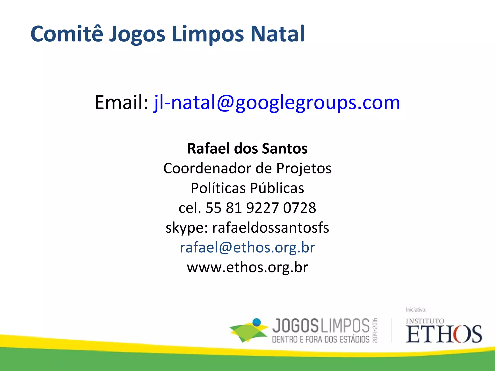 Comitê Jogos Limpos Natal
Email: jl-natal@googlegroups.com
Rafael dos Santos
Coordenador de Projetos
Políticas Públicas
cel. 55 81 9227 0728
skype: rafaeldossantosfs
rafael@ethos.org.br
www.ethos.org.br
 