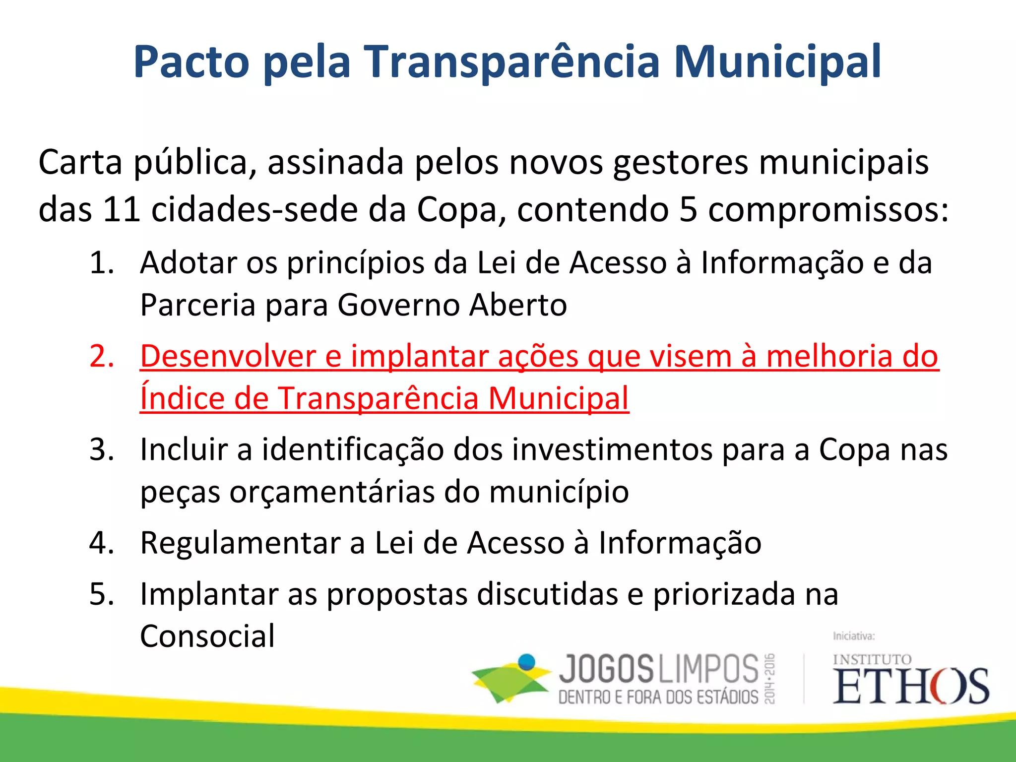 Pacto pela Transparência Municipal
Carta pública, assinada pelos novos gestores municipais
das 11 cidades-sede da Copa, contendo 5 compromissos:
1. Adotar os princípios da Lei de Acesso à Informação e da
Parceria para Governo Aberto
2. Desenvolver e implantar ações que visem à melhoria do
Índice de Transparência Municipal
3. Incluir a identificação dos investimentos para a Copa nas
peças orçamentárias do município
4. Regulamentar a Lei de Acesso à Informação
5. Implantar as propostas discutidas e priorizada na
Consocial
 