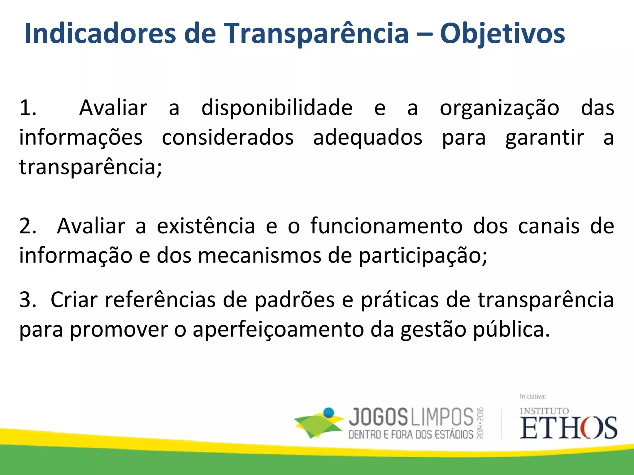 Indicadores de Transparência – Objetivos
1. Avaliar a disponibilidade e a organização das
informações considerados adequados para garantir a
transparência;
2. Avaliar a existência e o funcionamento dos canais de
informação e dos mecanismos de participação;
3. Criar referências de padrões e práticas de transparência
para promover o aperfeiçoamento da gestão pública.
 