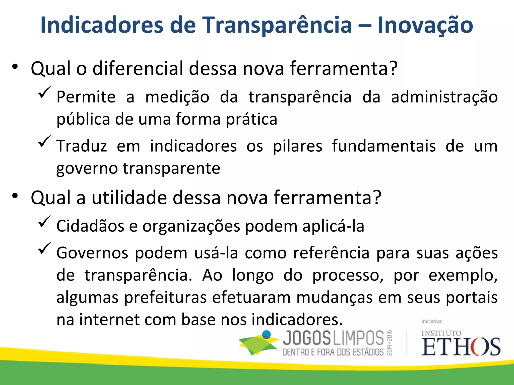 Indicadores de Transparência – Inovação
• Qual o diferencial dessa nova ferramenta?
 Permite a medição da transparência da administração
pública de uma forma prática
 Traduz em indicadores os pilares fundamentais de um
governo transparente
• Qual a utilidade dessa nova ferramenta?
 Cidadãos e organizações podem aplicá-la
 Governos podem usá-la como referência para suas ações
de transparência. Ao longo do processo, por exemplo,
algumas prefeituras efetuaram mudanças em seus portais
na internet com base nos indicadores.
 