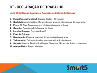 DT - DECLARAÇÃO DE TRABALHO
Linha 01 do Mapa de Aquisições: Aquisição do Sistema de Catracas

1.    Especificação Funcional: Catraca Digital; 1,50 metros;
2.    Qualidade: Aço inoxidável, De acordo com a norma internacional de segurança;
3.    Prazo: 30 Dias; Pagamento em 10 dias úteis após a entrega;
4.    Garantia: Garantia pelo fabricante de 1 ano;
5.    Local de Entrega: Empresa Smart5;
6.    Peso de Entrega:
7.    Manutenção: Plano de manutenção preventiva das catracas;
8.    Treinamento: Treinamento adequado para utilização do sistema;
9.    Suporte: Suporte Técnico Qualificado; Disponível 24h por dia, 7 dias por semana;
10.   Avanço Físico: Peso x Medição
 