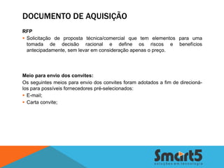 DOCUMENTO DE AQUISIÇÃO
RFP
 Solicitação de proposta técnica/comercial que tem elementos para uma
  tomada de decisão racional e define os riscos e benefícios
  antecipadamente, sem levar em consideração apenas o preço.




Meio para envio dos convites:
Os seguintes meios para envio dos convites foram adotados a fim de direcioná-
los para possíveis fornecedores pré-selecionados:
 E-mail;
 Carta convite;
 