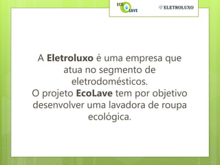 A Eletroluxo é uma empresa que
       atua no segmento de
         eletrodomésticos.
O projeto EcoLave tem por objetivo
desenvolver uma lavadora de roupa
             ecológica.
 