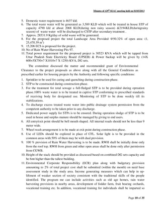 Minutes of 129th
SEAC meeting held on 01/03/2013
Page 10 of 35
5. Domestic water requirement is 4637 kld.
6. The total waste water will be generated as 3,589 KLD which will be treated in house STP of
capacity 4790 kld at about 2068 KLD(during non rainy season) &2194KLD(duringrainy
season) of waste water will be discharged to CSTP after secondary treatment .
7. Approx. 28531.9 Kg/day of solid waste will be generated.
8. For the proposed project the total Landscape Area Provided @50.32% of open area: (1,
25,470.39 m2
)
9. 15,206 ECS is proposed for the project.
10. No of Rain Water Harvesting Pits 97.
11. Total power requirement for the proposed project is 30523 KVA which will be tapped from
Uttar Pradesh State Electricity Board (UPSEB) & Power backup will be given by (14X
600+5X750+7 X1010+7 X 1250) KVA, DG sets.
The committee discussed the matter and recommended grant of Environmental
Clearance to the project proposals as above along with all the General Conditions as
prescribed earlier for housing projects by the Authority and following specific conditions:
1. Sprinkler to be used for curing and quenching during construction phase.
2. STP to be constructed during construction phase.
3. For the treatment for total sewage a full-fledged STP is to be provided during opreation
phase.100% waste water is to be treated in captive STP conforming to prescribed standards
of receiving body for designated use. Monitoring of STP to be done weekly till its
stabilizations.
4. To discharge excess treated waste water into public drainage system permission from the
competent authority to be taken prior to any discharge.
5. Dedicated power supply for STPs is to be ensured. During operation sludge of STP is to be
used in house and surplus manure should be managed by giving to end users.
6. All entry/exit point should be bell mouth shaped. All internal roads should not be less than 9
meter wide.
7. Wheel wash arrangement is to be made at exit point during construction phase.
8. Use of LEDs should be explored in place of CFL. Solar light is to be provided in the
common areas with 50% of them may be with dual provision.
9. 100 % provision of Rain Water Harvesting is to be made. RWH shall be initially done only
from the roof top. RWH from green and other open areas shall be done only after permission
from CGWB.
10. Height of the stack should be provided as discussed based on combined DG sets capacity and
be 6mt higher than the tallest building.
11. Environmental Corporate Responsibility (ECR) plan along with budgetary provision
amounting to 2% of total project cost shall be submitted (within the month) on need base
assessment study in the study area. Income generating measures which can help in up-
liftment of weaker section of society consistent with the traditional skills of the people
identified. The program me can include activities such as old age homes, rain water
harvesting provisions in nearby areas, development of fodder farm, fruit bearing orchards,
vocational training etc. In addition, vocational training for individuals shall be imparted so
 