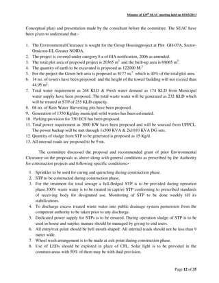 Minutes of 129th
SEAC meeting held on 01/03/2013
Page 12 of 35
Conceptual plan) and presentation made by the consultant before the committee. The SEAC have
been given to understand that:-
1. The Environmental Clearance is sought for the Group Housingproject at Plot GH-07A, Sector-
Omicron-III, Greater NOIDA.
2. The project is covered under category 8 a of EIA notification, 2006 as amended.
3. The total plot area of proposed project is 20365 m2
and the built-up area is 69065 m2
.
4. The quantity of earth to be excavated is proposed as 122000 M.3
5. For the project the Green belt area is proposed as 8177 m,2
which is 40% of the total plot area.
6. 14 no. of towers have been proposed and the height of the tower/ building will not exceed than
44.95 m2
.
7. Total water requirement as 268 KLD & Fresh water demand as 174 KLD from Municipal
water supply have been proposed. The total waste water will be generated as 232 KLD which
will be treated in STP of 255 KLD capacity.
8. 08 no. of Rain Water Harvesting pits have been proposed.
9. Generation of 1350 Kg/day municipal solid wastes has been estimated.
10. Parking provision for 750 ECS has been proposed.
11. Total power requirement as 3000 KW have been proposed and will be sourced from UPPCL.
The power backup will be met through 1x500 KVA & 2x1010 KVA DG sets.
12. Quantity of sludge from STP to be generated is proposed as 15 Kg/d.
13. All internal roads are proposed to be 9 mt.
The committee discussed the proposal and recommended grant of prior Environmental
Clearance on the proposals as above along with general conditions as prescribed by the Authority
for construction projects and following specific conditions:-
1. Sprinkler to be used for curing and quenching during construction phase.
2. STP to be constructed during construction phase.
3. For the treatment for total sewage a full-fledged STP is to be provided during opreation
phase.100% waste water is to be treated in captive STP conforming to prescribed standards
of receiving body for designated use. Monitoring of STP to be done weekly till its
stabilizations.
4. To discharge excess treated waste water into public drainage system permission from the
competent authority to be taken prior to any discharge.
5. Dedicated power supply for STPs is to be ensured. During operation sludge of STP is to be
used in house and surplus manure should be managed by giving to end users.
6. All entry/exit point should be bell mouth shaped. All internal roads should not be less than 9
meter wide.
7. Wheel wash arrangement is to be made at exit point during construction phase.
8. Use of LEDs should be explored in place of CFL. Solar light is to be provided in the
common areas with 50% of them may be with dual provision.
 