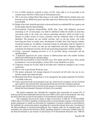 Minutes of 129th
SEAC meeting held on 01/03/2013
Page 15 of 35
8. Use of LEDs should be explored in place of CFL. Solar light is to be provided in the
common areas with 50% of them may be with dual provision.
9. 100 % provision of Rain Water Harvesting is to be made. RWH shall be initially done only
from the roof top. RWH from green and other open areas shall be done only after permission
from CGWB.
10. Height of the stack should be provided as discussed based on combined DG sets capacity and
be 6mt higher than the tallest building.
11. Environmental Corporate Responsibility (ECR) plan along with budgetary provision
amounting to 2% of total project cost shall be submitted (within the month) on need base
assessment study in the study area. Income generating measures which can help in up-
liftment of weaker section of society consistent with the traditional skills of the people
identified. The program me can include activities such as old age homes, rain water
harvesting provisions in nearby areas, development of fodder farm, fruit bearing orchards,
vocational training etc. In addition, vocational training for individuals shall be imparted so
that poor section of society can take up self employment and jobs. Separate budget for
community development activities and income generating programmers shall be specified.
12. Crèche, convenient shopping provision is to be provided during construction and the
operation phase.
13. A dedicated space/room for senior citizens at club/recreation hall with suitable facilities
shall be provided during the operation phase.
14. Green belt area should be covered with 50% trees, 25% shrubs and 25% grass. Trees should
be planted on 3 rose on the periphery. At least 50% of tree should be ever green.
15. Temporary storage for E-waste shall be provided and it should be managed as per e-waste
notification.
16. ECS is to be as per Greater Noida bye- laws.
17. The project proponent will manage disposal of excavated soil left after own use in eco-
friendly manner and submit the plan.
18. Municipal Solid Waste management is to be managed by the project proponent till facilities
is available in the area.
19. Unless and until all the environmental issues are sorted out the occupancy will be restricted
and would be only allowed after achieving the Permission from the competent authority.
20. Ground water should not be extracted for the purpose of construction or otherwise. In case of
default the Environmental Clearance will deem to be cancelled.
The project proponent also informed the committee that construction of around 15% of
built-up area has been undertaken between the years 2006 to 2012, prior to this proposal. The same
has been taken into account for the purpose of environmental clearance in this proposal.
The committee discussed the matter in light of provisions of OM No: J-11013/41/2006-
IAII(I) dated 13/12/2012 regarding construction prior to environmental clearance and directed the
project proponents to submit an action plan for compliance of general conditions as prescribed by
the Authority for construction projects regarding the construction already done and, a resolution of
the Directors/Board of trusties/society/authority that violation shall not be repeated again. The
committee also directed the Secretary, SEAC regarding initiation of necessary credible action by
the State Government as per Section 15 and Section 19 of Environment Protection Act, 1986 for
 