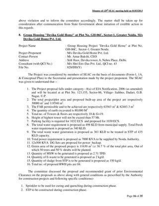 Minutes of 129th
SEAC meeting held on 01/03/2013
Page 16 of 35
above violation and to inform the committee accordingly. The matter shall be taken up for
consideration after communication from State Government about initiation of credible action in
this regards.
8. Group Housing "Devika Gold Homz" at Plot No. GH-06C, Sector-1, Greater Noida. M/s
Devika Gold Homz Pvt. Ltd.
Project Name : Group Housing Project "Devika Gold Homz" at Plot No.
GH-06C, Sector-1, Greater Noida.
Project Proponent : M/s Devika Gold Homz Pvt. Ltd.
Contact Person : Mr. Amar Bakshi, CEO
Address : Stilt floor, Devika tower, 6, Nehru Place, Delhi.
Consultant (with QCI No.) : M/s Shri Env-Das Pvt. Ltd., QCI no. 43
File No. : 828/DD(Y)
The Project was considered by members of SEAC on the basis of documents (Form-1, 1A,
& Conceptual Plan) to the Secretariat and presentation made by the project proponent. The SEAC
was given to understand that :-
1. The Project proposal falls under category - 8(a) of EIA Notification, 2006 (as amended)
and will be located at at Plot No. 123,155, Sector-86, Village- Iiahbus, Dadari, G.B.
Nagar, U.P.
2. The total project/plot area and proposed built-up area of the project are respectively
30000 m2
and 119540 m2
.
3. The FAR permissible and to be achieved are respectively 63563 m2
& 82483.3 m2
4. The quantity of earth excavated is 80,000 M3
5. Total no. of Towers & floors are respectively 10 & G+19.
6. Height of highest tower will not be exceed than 57 Mt.
7. Parking facility is required for 1032 ECS and proposed for 1030 ECS.
8. The total water requirement is proposed as 498 KLD from municipal supply. Total Fresh
water requirement is proposed as 340 KLD.
9. The total waste water generation is proposed as 363 KLD to be treated in STP of 435
KLD capacity.
10. Total power requirement is proposed as 7000 KVA to be supplied by Noida Authority.
11. 12x500 KVA DG Sets are proposed for power backup.
12. Green area of the proposed project is 11630 m2
i.e 38.7 % of the total plot area, Out of
which 50 trees and 50 % shrubs will be planted.
13. Quantity of MSW to be generated is proposed as 2.71 TPD.
14. Quantity of E-waste to be generated is proposed as 2 kg/d.
15. Quantity of sludge from STP is to be generated is proposed as 150 kg/d.
16. Total no. of proposed RWH pits are 04.
The committee discussed the proposal and recommended grant of prior Environmental
Clearance on the proposals as above along with general conditions as prescribed by the Authority
for construction projects and following specific conditions:-
1. Sprinkler to be used for curing and quenching during construction phase.
2. STP to be constructed during construction phase.
 