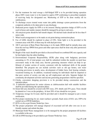 Minutes of 129th
SEAC meeting held on 01/03/2013
Page 17 of 35
3. For the treatment for total sewage a full-fledged STP is to be provided during opreation
phase.100% waste water is to be treated in captive STP conforming to prescribed standards
of receiving body for designated use. Monitoring of STP to be done weekly till its
stabilizations.
4. To discharge excess treated waste water into public drainage system permission from the
competent authority to be taken prior to any discharge.
5. Dedicated power supply for STPs is to be ensured. During operation sludge of STP is to be
used in house and surplus manure should be managed by giving to end users.
6. All entry/exit point should be bell mouth shaped. All internal roads should not be less than 9
meter wide.
7. Wheel wash arrangement is to be made at exit point during construction phase.
8. Use of LEDs should be explored in place of CFL. Solar light is to be provided in the
common areas with 50% of them may be with dual provision.
9. 100 % provision of Rain Water Harvesting is to be made. RWH shall be initially done only
from the roof top. RWH from green and other open areas shall be done only after permission
from CGWB.
10. Height of the stack should be provided as discussed based on combined DG sets capacity and
be 6mt higher than the tallest building.
11. Environmental Corporate Responsibility (ECR) plan along with budgetary provision
amounting to 2% of total project cost shall be submitted (within the month) on need base
assessment study in the study area. Income generating measures which can help in up-
liftment of weaker section of society consistent with the traditional skills of the people
identified. The program me can include activities such as old age homes, rain water
harvesting provisions in nearby areas, development of fodder farm, fruit bearing orchards,
vocational training etc. In addition, vocational training for individuals shall be imparted so
that poor section of society can take up self employment and jobs. Separate budget for
community development activities and income generating programmers shall be specified.
12. Crèche, convenient shopping provision is to be provided during construction and the
operation phase.
13. A dedicated space/room for senior citizens at club/recreation hall with suitable facilities
shall be provided during the operation phase.
14. Green belt area should be covered with 50% trees, 25% shrubs and 25% grass. Trees should
be planted on 3 rose on the periphery. At least 50% of tree should be ever green.
15. Temporary storage for E-waste shall be provided and it should be managed as per e-waste
notification.
16. Post project monitoring for air, water (surface+ ground), Stack noise of D.G. sets, STP to be
carried out as CPCB Guidelines.
17. ECS is to be as per Greater Noida bye- laws.
18. The project proponent will manage disposal of excavated soil left after own use in eco-
friendly manner and submit the plan.
19. Municipal Solid Waste management is to be managed by the project proponent till facilities
is available in the area.
20. LIG & EWS housing to be provided as per Greater Noida bye- laws.
 