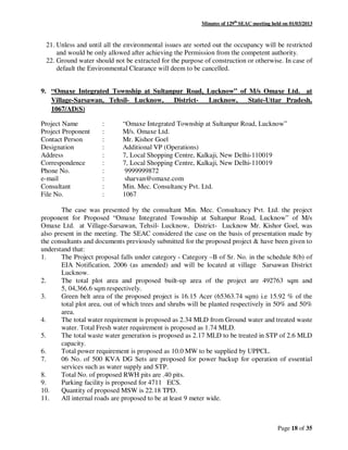 Minutes of 129th
SEAC meeting held on 01/03/2013
Page 18 of 35
21. Unless and until all the environmental issues are sorted out the occupancy will be restricted
and would be only allowed after achieving the Permission from the competent authority.
22. Ground water should not be extracted for the purpose of construction or otherwise. In case of
default the Environmental Clearance will deem to be cancelled.
9. “Omaxe Integrated Township at Sultanpur Road, Lucknow” of M/s Omaxe Ltd. at
Village-Sarsawan, Tehsil- Lucknow, District- Lucknow, State-Uttar Pradesh.
1067/AD(S)
Project Name : “Omaxe Integrated Township at Sultanpur Road, Lucknow”
Project Proponent : M/s. Omaxe Ltd.
Contact Person : Mr. Kishor Goel
Designation : Additional VP (Operations)
Address : 7, Local Shopping Centre, Kalkaji, New Delhi-110019
Correspondence : 7, Local Shopping Centre, Kalkaji, New Delhi-110019
Phone No. : 9999999872
e-mail : sharvan@omaxe.com
Consultant : Min. Mec. Consultancy Pvt. Ltd.
File No. : 1067
The case was presented by the consultant Min. Mec. Consultancy Pvt. Ltd. the project
proponent for Proposed “Omaxe Integrated Township at Sultanpur Road, Lucknow” of M/s
Omaxe Ltd. at Village-Sarsawan, Tehsil- Lucknow, District- Lucknow Mr. Kishor Goel, was
also present in the meeting. The SEAC considered the case on the basis of presentation made by
the consultants and documents previously submitted for the proposed project & have been given to
understand that:
1. The Project proposal falls under category - Category –B of Sr. No. in the schedule 8(b) of
EIA Notification, 2006 (as amended) and will be located at village Sarsawan District
Lucknow.
2. The total plot area and proposed built-up area of the project are 492763 sqm and
5, 04,366.6 sqm respectively.
3. Green belt area of the proposed project is 16.15 Acer (65363.74 sqm) i.e 15.92 % of the
total plot area, out of which trees and shrubs will be planted respectively in 50% and 50%
area.
4. The total water requirement is proposed as 2.34 MLD from Ground water and treated waste
water. Total Fresh water requirement is proposed as 1.74 MLD.
5. The total waste water generation is proposed as 2.17 MLD to be treated in STP of 2.6 MLD
capacity.
6. Total power requirement is proposed as 10.0 MW to be supplied by UPPCL.
7. 06 No. of 500 KVA DG Sets are proposed for power backup for operation of essential
services such as water supply and STP.
8. Total No. of proposed RWH pits are .40 pits.
9. Parking facility is proposed for 4711 ECS.
10. Quantity of proposed MSW is 22.18 TPD.
11. All internal roads are proposed to be at least 9 meter wide.
 