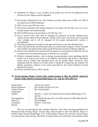 Minutes of 129th
SEAC meeting held on 01/03/2013
Page 20 of 35
16. Inhabitants of villages, if any, included in the project site will not be displaced but the
facilities for the villagers shall be upgraded.
17. Post project monitoring for air, water (surface+ ground), Stack noise of D.G. sets, STP to
be carried out as CPCB Guidelines.
18. ECS is to be as per LDA bye- laws.
19. The project proponent will manage disposal of excavated soil left after own use in eco-
friendly manner and submit the plan.
20. LIG & EWS housing to be provided as per LDA bye- laws.
21. Excess treated waste water shall be managed by proponent till proper drainage/sewer
systems are provided by local authority. Treated waste water will not be given to ground
water recharge and it will be managed till the proper drainage/sewer systems is
accomplished.
22. The project proponent will adhere to the approved land use as per the allotment letter.
23. Unless and until all the environmental issues are sorted out the occupancy will be restricted
and would be only allowed after achieving the Permission from the competent authority.
24. Ground water should not be extracted for the purpose of construction or otherwise. In case
of default the Environmental Clearance will deem to be cancelled.
25. Effective safeguard measures, such as during construction phase water sprinkling shall be
carried out in critical areas prone to air pollution and having high levels of particulate
matter such as loading and unloading point and all transfer points. Extensive water
sprinkling shall be carried out on haul roads. It should be ensured that the Ambient Air
Quality parameters conform to the norms prescribed by the Central Pollution Control
Board in this regard.
26. Priority should be given to PUC vehicles.
10. Group housing Project Victory One central located at Plot No.-GH-2E, Sector-12,
Greater Noida, District–Gauttam Budh Nagar, U.P.. File no- 1475, JDCA(S)
Project Name : Victory one central
Project Proponent : M/s. Intellect Projects Pvt. Ltd.
Contact Person : Mr. Ashvini Gupta
Designation :
Address : Plot No.-1, sector-143, Noida, District–Gauttam Budh Nagar, U.P.-
201310
Correspondence : M/s. Intellect Projects Pvt. Ltd, H-56, Sector-63, GR, Noida-201301
Phone No. : 0120-4266666
Consultant : Shri Env. Tech. Instt.
File No. : 1475
The case was presented by the consultant Shri Env. Tech. Instt. the project proponent for
Proposed Group housing Project Victory One central located at Plot No.-GH-2E, Sector-12,
Greater Noida, Gauttam Budh Nagar, U.P. of M/s Intellect Projects Pvt. Ltd. Mr. Ashvini Gupta,
was also present in the meeting. The SEAC considered the case on the basis of presentation made
 