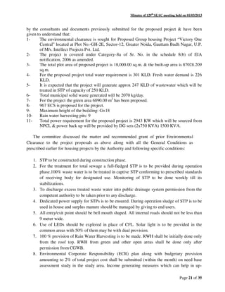 Minutes of 129th
SEAC meeting held on 01/03/2013
Page 21 of 35
by the consultants and documents previously submitted for the proposed project & have been
given to understand that:
1- The environmental clearance is sought for Proposed Group housing Project “Victory One
Central” located at Plot No.-GH-2E, Sector-12, Greater Noida, Gauttam Budh Nagar, U.P.
of M/s. Intellect Projects Pvt. Ltd.
2- The project is covered under Category–8a of Sr. No. in the schedule 8(b) of EIA
notification, 2006 as amended.
3- The total plot area of proposed project is 18,000.00 sq.m. & the built-up area is 87028.209
sq.m.
4- For the proposed project total water requirement is 301 KLD. Fresh water demand is 226
KLD.
5- It is expected that the project will generate approx 247 KLD of wastewater which will be
treated in STP of capacity of 250 KLD.
6- Total municipal solid waste generated will be 2070 kg/day.
7- For the project the green area 6890.00 m2
has been proposed.
8- 967 ECS is proposed for the project.
9- Maximum height of the building: G+18
10- Rain water harvesting pits: 9
11- Total power requirement for the proposed project is 2943 KW which will be sourced from
NPCL & power back up will be provided by DG sets (2x750 KVA) 1500 KVA.
The committee discussed the matter and recommended grant of prior Environmental
Clearance to the project proposals as above along with all the General Conditions as
prescribed earlier for housing projects by the Authority and following specific conditions:
1. STP to be constructed during construction phase.
2. For the treatment for total sewage a full-fledged STP is to be provided during operation
phase.100% waste water is to be treated in captive STP conforming to prescribed standards
of receiving body for designated use. Monitoring of STP to be done weekly till its
stabilizations.
3. To discharge excess treated waste water into public drainage system permission from the
competent authority to be taken prior to any discharge.
4. Dedicated power supply for STPs is to be ensured. During operation sludge of STP is to be
used in house and surplus manure should be managed by giving to end users.
5. All entry/exit point should be bell mouth shaped. All internal roads should not be less than
9 meter wide.
6. Use of LEDs should be explored in place of CFL. Solar light is to be provided in the
common areas with 50% of them may be with dual provision.
7. 100 % provision of Rain Water Harvesting is to be made. RWH shall be initially done only
from the roof top. RWH from green and other open areas shall be done only after
permission from CGWB.
8. Environmental Corporate Responsibility (ECR) plan along with budgetary provision
amounting to 2% of total project cost shall be submitted (within the month) on need base
assessment study in the study area. Income generating measures which can help in up-
 