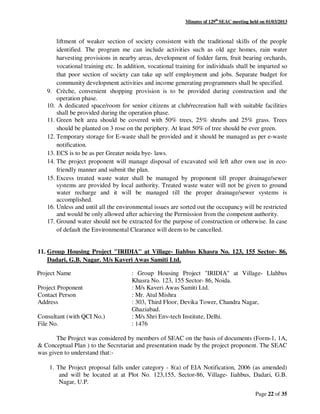 Minutes of 129th
SEAC meeting held on 01/03/2013
Page 22 of 35
liftment of weaker section of society consistent with the traditional skills of the people
identified. The program me can include activities such as old age homes, rain water
harvesting provisions in nearby areas, development of fodder farm, fruit bearing orchards,
vocational training etc. In addition, vocational training for individuals shall be imparted so
that poor section of society can take up self employment and jobs. Separate budget for
community development activities and income generating programmers shall be specified.
9. Crèche, convenient shopping provision is to be provided during construction and the
operation phase.
10. A dedicated space/room for senior citizens at club/recreation hall with suitable facilities
shall be provided during the operation phase.
11. Green belt area should be covered with 50% trees, 25% shrubs and 25% grass. Trees
should be planted on 3 rose on the periphery. At least 50% of tree should be ever green.
12. Temporary storage for E-waste shall be provided and it should be managed as per e-waste
notification.
13. ECS is to be as per Greater noida bye- laws.
14. The project proponent will manage disposal of excavated soil left after own use in eco-
friendly manner and submit the plan.
15. Excess treated waste water shall be managed by proponent till proper drainage/sewer
systems are provided by local authority. Treated waste water will not be given to ground
water recharge and it will be managed till the proper drainage/sewer systems is
accomplished.
16. Unless and until all the environmental issues are sorted out the occupancy will be restricted
and would be only allowed after achieving the Permission from the competent authority.
17. Ground water should not be extracted for the purpose of construction or otherwise. In case
of default the Environmental Clearance will deem to be cancelled.
11. Group Housing Project "IRIDIA" at Village- Iiahbus Khasra No. 123, 155 Sector- 86,
Dadari, G.B. Nagar. M/s Kaveri Awas Samiti Ltd.
Project Name : Group Housing Project "IRIDIA" at Village- Llahbus
Khasra No. 123, 155 Sector- 86, Noida.
Project Proponent : M/s Kaveri Awas Samiti Ltd.
Contact Person : Mr. Atul Mishra
Address : 303, Third Floor, Devika Tower, Chandra Nagar,
Ghaziabad.
Consultant (with QCI No.) : M/s Shri Env-tech Institute, Delhi.
File No. : 1476
The Project was considered by members of SEAC on the basis of documents (Form-1, 1A,
& Conceptual Plan ) to the Secretariat and presentation made by the project proponent. The SEAC
was given to understand that:-
1. The Project proposal falls under category - 8(a) of EIA Notification, 2006 (as amended)
and will be located at at Plot No. 123,155, Sector-86, Village- Iiahbus, Dadari, G.B.
Nagar, U.P.
 