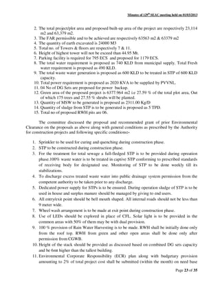 Minutes of 129th
SEAC meeting held on 01/03/2013
Page 23 of 35
2. The total project/plot area and proposed built-up area of the project are respectively 23,114
m2 and 63,379 m2.
3. The FAR permissible and to be achieved are respectively 63563 m2 & 63379 m2
4. The quantity of earth excavated is 24000 M3
5. Total no. of Towers & floors are respectively 7 & 11.
6. Height of highest tower will not be exceed than 44.95 Mt.
7. Parking facility is required for 795 ECS and proposed for 1179 ECS.
8. The total water requirement is proposed as 740 KLD from municipal supply. Total Fresh
water requirement is proposed as 490 KLD.
9. The total waste water generation is proposed as 600 KLD to be treated in STP of 600 KLD
capacity.
10. Total power requirement is proposed as 2020 KVA to be supplied by PVVNL.
11. 04 No of DG Sets are proposed for power backup.
12. Green area of the proposed project is 6377.964 m2 i.e 27.59 % of the total plot area, Out
of which 175 trees and 27.55 % shrubs will be planted.
13. Quantity of MSW to be generated is proposed as 2311.00 Kg/D
14. Quantity of sludge from STP is to be generated is proposed as 5 TPD.
15. Total no of proposed RWH pits are 06.
The committee discussed the proposal and recommended grant of prior Environmental
Clearance on the proposals as above along with general conditions as prescribed by the Authority
for construction projects and following specific conditions:-
1. Sprinkler to be used for curing and quenching during construction phase.
2. STP to be constructed during construction phase.
3. For the treatment for total sewage a full-fledged STP is to be provided during opreation
phase.100% waste water is to be treated in captive STP conforming to prescribed standards
of receiving body for designated use. Monitoring of STP to be done weekly till its
stabilizations.
4. To discharge excess treated waste water into public drainage system permission from the
competent authority to be taken prior to any discharge.
5. Dedicated power supply for STPs is to be ensured. During operation sludge of STP is to be
used in house and surplus manure should be managed by giving to end users.
6. All entry/exit point should be bell mouth shaped. All internal roads should not be less than
9 meter wide.
7. Wheel wash arrangement is to be made at exit point during construction phase.
8. Use of LEDs should be explored in place of CFL. Solar light is to be provided in the
common areas with 50% of them may be with dual provision.
9. 100 % provision of Rain Water Harvesting is to be made. RWH shall be initially done only
from the roof top. RWH from green and other open areas shall be done only after
permission from CGWB.
10. Height of the stack should be provided as discussed based on combined DG sets capacity
and be 6mt higher than the tallest building.
11. Environmental Corporate Responsibility (ECR) plan along with budgetary provision
amounting to 2% of total project cost shall be submitted (within the month) on need base
 
