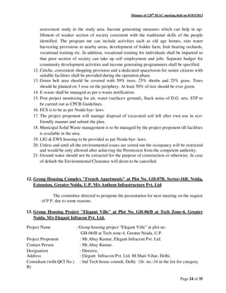 Minutes of 129th
SEAC meeting held on 01/03/2013
Page 24 of 35
assessment study in the study area. Income generating measures which can help in up-
liftment of weaker section of society consistent with the traditional skills of the people
identified. The program me can include activities such as old age homes, rain water
harvesting provisions in nearby areas, development of fodder farm, fruit bearing orchards,
vocational training etc. In addition, vocational training for individuals shall be imparted so
that poor section of society can take up self employment and jobs. Separate budget for
community development activities and income generating programmers shall be specified.
12. Crèche, convenient shopping provision and a dedicated space/room for senior citizens with
suitable facilities shall be provided during the operation phase.
13. Green belt area should be covered with 50% trees, 25% shrubs and 25% grass. Trees
should be planted on 3 rose on the periphery. At least 50% of tree should be ever green.
14. E-waste shall be managed as per e-waste notification.
15. Post project monitoring for air, water (surface+ ground), Stack noise of D.G. sets, STP to
be carried out as CPCB Guidelines.
16. ECS is to be as per Noida bye- laws.
17. The project proponent will manage disposal of excavated soil left after own use in eco-
friendly manner and submit the plan.
18. Municipal Solid Waste management is to be managed by the project proponent till facilities
is available in the area.
19. LIG & EWS housing to be provided as per Noida bye- laws.
20. Unless and until all the environmental issues are sorted out the occupancy will be restricted
and would be only allowed after achieving the Permission from the competent authority.
21. Ground water should not be extracted for the purpose of construction or otherwise. In case
of default the Environmental Clearance will deem to be cancelled.
12. Group Housing Complex "French Apartments" at Plot No. GH-07B, Sector-16B, Noida,
Extension, Greater Noida, U.P. M/s Anthem Infrastructure Pvt. Ltd
The committee directed to postpone the presentation for next meeting on the request
of P.P. due to some reasons.
13. Group Housing Project "Elegant Ville" at Plot No. GH-06/B at Tech Zone-4, Greater
Noida. M/s Elegant Infracon Pvt. Ltd.
Project Name : Group housing project “Elegant Ville” at plot no.
GH-06/B at Tech zone-4, Greater Noida, U.P.
Project Proponent : Mr.Abay Kumar, Elegant Infracom Pvt. Ltd.
Contact Person : Mr.Abay Kumar.
Designation : Director,
Address : Elegant Infracom Pvt. Ltd. 88 Shati Vihar, Delhi.
Consultant (with QCI No.) : Ind Tech house consult, Delhi. (Sr. no.-34 in the list for category
B)
 