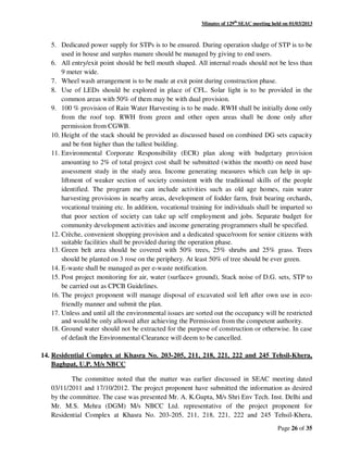 Minutes of 129th
SEAC meeting held on 01/03/2013
Page 26 of 35
5. Dedicated power supply for STPs is to be ensured. During operation sludge of STP is to be
used in house and surplus manure should be managed by giving to end users.
6. All entry/exit point should be bell mouth shaped. All internal roads should not be less than
9 meter wide.
7. Wheel wash arrangement is to be made at exit point during construction phase.
8. Use of LEDs should be explored in place of CFL. Solar light is to be provided in the
common areas with 50% of them may be with dual provision.
9. 100 % provision of Rain Water Harvesting is to be made. RWH shall be initially done only
from the roof top. RWH from green and other open areas shall be done only after
permission from CGWB.
10. Height of the stack should be provided as discussed based on combined DG sets capacity
and be 6mt higher than the tallest building.
11. Environmental Corporate Responsibility (ECR) plan along with budgetary provision
amounting to 2% of total project cost shall be submitted (within the month) on need base
assessment study in the study area. Income generating measures which can help in up-
liftment of weaker section of society consistent with the traditional skills of the people
identified. The program me can include activities such as old age homes, rain water
harvesting provisions in nearby areas, development of fodder farm, fruit bearing orchards,
vocational training etc. In addition, vocational training for individuals shall be imparted so
that poor section of society can take up self employment and jobs. Separate budget for
community development activities and income generating programmers shall be specified.
12. Crèche, convenient shopping provision and a dedicated space/room for senior citizens with
suitable facilities shall be provided during the operation phase.
13. Green belt area should be covered with 50% trees, 25% shrubs and 25% grass. Trees
should be planted on 3 rose on the periphery. At least 50% of tree should be ever green.
14. E-waste shall be managed as per e-waste notification.
15. Post project monitoring for air, water (surface+ ground), Stack noise of D.G. sets, STP to
be carried out as CPCB Guidelines.
16. The project proponent will manage disposal of excavated soil left after own use in eco-
friendly manner and submit the plan.
17. Unless and until all the environmental issues are sorted out the occupancy will be restricted
and would be only allowed after achieving the Permission from the competent authority.
18. Ground water should not be extracted for the purpose of construction or otherwise. In case
of default the Environmental Clearance will deem to be cancelled.
14. Residential Complex at Khasra No. 203-205, 211, 218, 221, 222 and 245 Tehsil-Khera,
Baghpat, U.P. M/s NBCC
The committee noted that the matter was earlier discussed in SEAC meeting dated
03/11/2011 and 17/10/2012. The project proponent have submitted the information as desired
by the committee. The case was presented Mr. A. K.Gupta, M/s Shri Env Tech. Inst. Delhi and
Mr. M.S. Mehra (DGM) M/s NBCC Ltd. representative of the project proponent for
Residential Complex at Khasra No. 203-205, 211, 218, 221, 222 and 245 Tehsil-Khera,
 