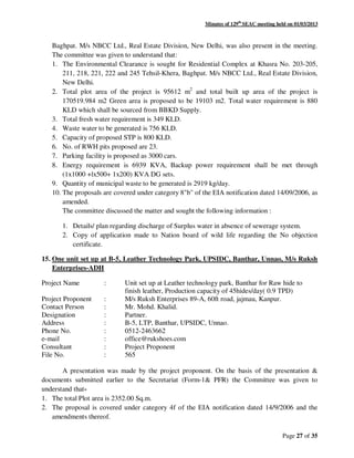 Minutes of 129th
SEAC meeting held on 01/03/2013
Page 27 of 35
Baghpat. M/s NBCC Ltd., Real Estate Division, New Delhi, was also present in the meeting.
The committee was given to understand that:
1. The Environmental Clearance is sought for Residential Complex at Khasra No. 203-205,
211, 218, 221, 222 and 245 Tehsil-Khera, Baghpat. M/s NBCC Ltd., Real Estate Division,
New Delhi.
2. Total plot area of the project is 95612 m2
and total built up area of the project is
170519.984 m2 Green area is proposed to be 19103 m2. Total water requirement is 880
KLD which shall be sourced from BBKD Supply.
3. Total fresh water requirement is 349 KLD.
4. Waste water to be generated is 756 KLD.
5. Capacity of proposed STP is 800 KLD.
6. No. of RWH pits proposed are 23.
7. Parking facility is proposed as 3000 cars.
8. Energy requirement is 6939 KVA, Backup power requirement shall be met through
(1x1000 +lx500+ 1x200) KVA DG sets.
9. Quantity of municipal waste to be generated is 2919 kg/day.
10. The proposals are covered under category 8"b" of the EIA notification dated 14/09/2006, as
amended.
The committee discussed the matter and sought the following information :
1. Details/ plan regarding discharge of Surplus water in absence of sewerage system.
2. Copy of application made to Nation board of wild life regarding the No objection
certificate.
15. One unit set up at B-5, Leather Technology Park, UPSIDC, Banthar, Unnao, M/s Ruksh
Enterprises-ADH
Project Name : Unit set up at Leather technology park, Banthar for Raw hide to
finish leather, Production capacity of 45hides/day( 0.9 TPD)
Project Proponent : M/s Ruksh Enterprises 89-A, 60ft road, jajmau, Kanpur.
Contact Person : Mr. Mohd. Khalid.
Designation : Partner.
Address : B-5, LTP, Banthar, UPSIDC, Unnao.
Phone No. : 0512-2463662
e-mail : office@rukshoes.com
Consultant : Project Proponent
File No. : 565
A presentation was made by the project proponent. On the basis of the presentation &
documents submitted earlier to the Secretariat (Form-1& PFR) the Committee was given to
understand that-
1. The total Plot area is 2352.00 Sq.m.
2. The proposal is covered under category 4f of the EIA notification dated 14/9/2006 and the
amendments thereof.
 
