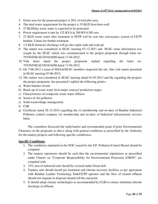 Minutes of 129th
SEAC meeting held on 01/03/2013
Page 28 of 35
3. Green area for the proposed project is 20% of total plot area.
4. The total water requirement for the project is 35 KLD from bore-well
5. 27 KLD/day waste water is expected to be generated.
6. Power requirement is met by 125 KVA & 200 KVA DG sets.
7. 27 KLD waste water after treatment in PETP will be sent into conveyance system of CETP
banthar, Unnao for further treatment.
8. 1.6 KLD domestic discharge will go into septic tank and soak pit.
9. The matter was considered in SEAC meeting 07-12-2011 and SEAC some information was
sought by the SEAC which was communicated to the project proponent through letter no-
793/565/SEAC/2010/ADH dated 17-04-2012.
10. Vide letter dated the project proponent replied regarding the letter no-
793/565/SEAC/2010/ADH dated 17-04-2012.
11. On 7-06-2012 a team of SEIAA/SEAC members inspected the site. Site visit report presented
in SEAC meeting 07-06-2012.
12. The matter was considered in SEAC meeting dated 01-03-2013 and the regarding the projects
the project proponent has presented / replied the following points:-
a) Water balance of unit.
b) Brack up of waste water from major sources/ production stages.
c) Characteristics of composite waste water effluent.
d) Source of Air pollution
e) Solid waste/sludge management.
f) CSR
g) Certificate dated 28-12-2012 regarding the (i) membership and no-dues of Banthar Industrial
Pollution control company (ii) membership and no-dues of Industrial infrastructure services
India.
The committee discussed the reply/matter and recommended grant of prior Environmental
Clearance on the proposals as above along with general conditions as prescribed by the Authority
for the tannery projects and following specific conditions:-
Specific Conditions:
1. The conditions stipulated in the NOC issued by the UP. Pollution Control Board should be
complied.
2. The tannery operations should be such that the environmental stipulations as prescribed
under Charter on "Corporate Responsibility for Environmental Protection (CREP)" are
complied with.
3. 33% area of industrial unit should be covered under Green belt.
4. Tannery unit should install pre treatment and chrome recovery facilities as per agreement
with Banthar Leather Technology Park/CETP operator and the flow of treated effluent
should not stagnate in disposal channel till the end point.
5. It should adopt cleaner technologies as recommended by CLRI to ensure minimum chrome
discharge in effluent.
 