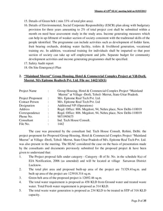 Minutes of 129th
SEAC meeting held on 01/03/2013
Page 3 of 35
15. Details of Green belt ( min 33% of total plot area).
16. Details of Environmental, Social Corporate Responsibility (ESCR) plan along with budgetary
provision for three years amounting to 2% of total project cost shall be submitted within a
month on need base assessment study in the study area. Income generating measures which
can help in up-liftment of weaker section of society consistent with the traditional skills of the
people identified. The programme can include activities such as development of fodder farm,
fruit bearing orchards, drinking water facility, toilets & livelihood generation, vocational
training etc. In addition, vocational training for individuals shall be imparted so that poor
section of society can take up self employment and jobs. Separate budget for community
development activities and income generating programmes shall be specified.
17. Safety Audit report
18. On Site Emergency Plan
2. “Mainland Meerut” Group Housing, Hotel & Commercial Complex Project at Vill-Dorli,
Meerut. M/s Epitome Realtech Pvt. Ltd. File no: 1442/AD(S)
Project Name : Group Housing, Hotel & Commercial Complex Project “Mainland
Meerut” at Village -Dorli, Tehsil- Merrut, State-Uttar Pradesh.
Project Proponent : M/s. Epitome Real Tech Pvt. Ltd.
Contact Person : M/s. Epitome Real Tech Pvt. Ltd
Designation : Additional VP (Operations)
Address : Regd. Office: 806. Megdoot, 94, Nehru place, New Delhi-110019
Correspondence : Regd. Office: 806. Megdoot, 94, Nehru place, New Delhi-110019
Phone No. : 9871995675
Consultant : Ind. Tech House Consult.
File No. : 1442
The case was presented by the consultant Ind. Tech House Consult, Rohini, Delhi. the
project proponent for Proposed Group Housing, Hotel & Commercial Complex Project “Mainland
Meerut” at Village -Dorli, Tehsil- Merrut, State-Uttar Pradesh of M/s. Epitome Real Tech Pvt. Ltd.
was also present in the meeting. The SEAC considered the case on the basis of presentation made
by the consultants and documents previously submitted for the proposed project & have been
given to understand that:
1. The Project proposal falls under category - Category –B of Sr. No. in the schedule 8(a) of
EIA Notification, 2006 (as amended) and will be located at village Sarsawan District
Lucknow.
2. The total plot area and proposed built-up area of the project are 71329.41sq.m. and
built up area of the project are 123918.314 sq.m.
3. Green belt area of the proposed project is 12692.46 sq.m.
4. The total water requirement is proposed as 458 KLD from Ground water and treated waste
water. Total Fresh water requirement is proposed as 314 KLD.
5. The total waste water generation is proposed as 234 KLD to be treated in STP of 316 KLD
capacity.
 