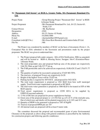 Minutes of 129th
SEAC meeting held on 01/03/2013
Page 30 of 35
16. "Paramount Glof foreste" at BGH-A, Greater Noida. M/s Paramount Homeland Pvt.
Ltd.
Project Name : Group Housing Project "Paramount Glof foreste" at BGH-
A,Greater Noida
Project Proponent : M/s Paramount Homeland Pvt. Ltd., H-123, Sector-63,
Noida, U.P.
Contact Person : Mr. Raj Kumar
Designation : CEO
Address : H-123, Sector- 63 Noida.
Phone No. : 01204613000
E-mail : sharmashobha1205@gmail.com
Consultant (with QCI No.) : M/s Grass Root Research and Creation India (P) Ltd.
File No. : 988
The Project was considered by members of SEAC on the basis of documents (Form-1, 1A,
Conceptual Plan & EIA) submitted to the Secretariat and presentation made by the project
proponent. The SEAC was given to understand that:-
1. The Project proposal falls under category - 8(b) of EIA Notification, 2006 (as amended)
and will be located at BGH-A, Housing Sector, Surajpur, Site-C (Extention-Phase-
1)Greater Noida.
2. The total project/plot area and proposed built-up area of the project are respectively
3,66,701.30mt sq and 3,86,327.77 mt sq.
3. The FAR permissible and to be achieved are respectively 10,08,428.32 and 3,76,671.77
sqm
4. The quantity of earth to be excavated is proposed as 27,825 M3 /TPA
5. The total nos. of proposed Towers are respectively G+28
6. Height of the highest Tower will be 75.825 mt.
7. Parking facility is required for 4874 ECS. and proposed for 5421 ECS.
8. The total water requirement is proposed as 1361 KLD from bore well/ municipal
supply. Total Fresh water requirement is proposed as 867 KLD.
9. The total waste water generation is proposed as 1066 KLD to be treated in STP of 466
KLD capacity.
10. Total power requirement is proposed as 12250 KVA to be supplied by
UPPCL/Concerned authority.
11. 13 No of DG Sets are proposed for power supply/power backup.
12. Green area of the proposed project is 1,21,918.5mt sq i.e51.24 % of the total plot area,
Out of which trees and shrubs will be planted respectively in 41.24% and 10 % area
13. Quantity of MSW to be generated is proposed as 7587.45 KgPD
14. Total no of proposed RWH pits are 107
15. All internal roads are proposed will be at least 9 meter wide.
The committee discussed the proposal and recommended grant of prior Environmental
Clearance on the proposals as above along with general conditions as prescribed by the Authority
for construction projects and following specific conditions:-
 